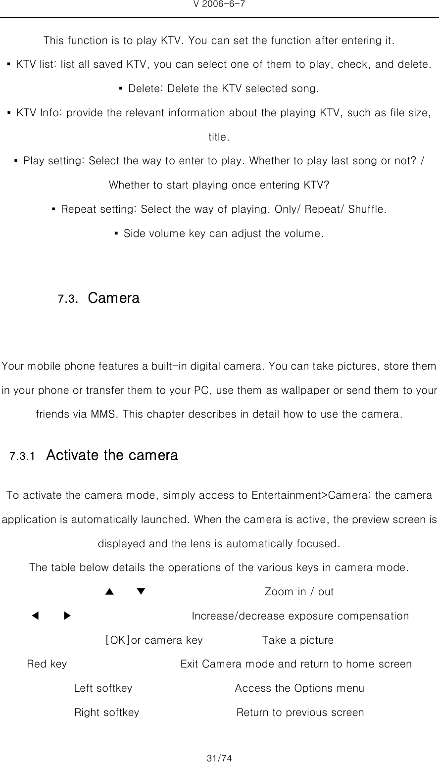 V 2006-6-7 31/74 This function is to play KTV. You can set the function after entering it. ▪  KTV list: list all saved KTV, you can select one of them to play, check, and delete. ▪  Delete: Delete the KTV selected song. ▪  KTV Info: provide the relevant information about the playing KTV, such as file size, title. ▪  Play setting: Select the way to enter to play. Whether to play last song or not? / Whether to start playing once entering KTV? ▪  Repeat setting: Select the way of playing, Only/ Repeat/ Shuffle. ▪  Side volume key can adjust the volume.    Your mobile phone features a built-in digital camera. You can take pictures, store them in your phone or transfer them to your PC, use them as wallpaper or send them to your friends via MMS. This chapter describes in detail how to use the camera. 7.3.1 Activate the camera To activate the camera mode, simply access to Entertainment&gt;Camera: the camera application is automatically launched. When the camera is active, the preview screen is displayed and the lens is automatically focused. The table below details the operations of the various keys in camera mode. ▲    ▼                      Zoom in / out ◀    ▶                      Increase/decrease exposure compensation [OK]or camera key                      Take a picture Red key                     Exit Camera mode and return to home screen               Left softkey                   Access the Options menu Right softkey                  Return to previous screen 7.3. Camera 