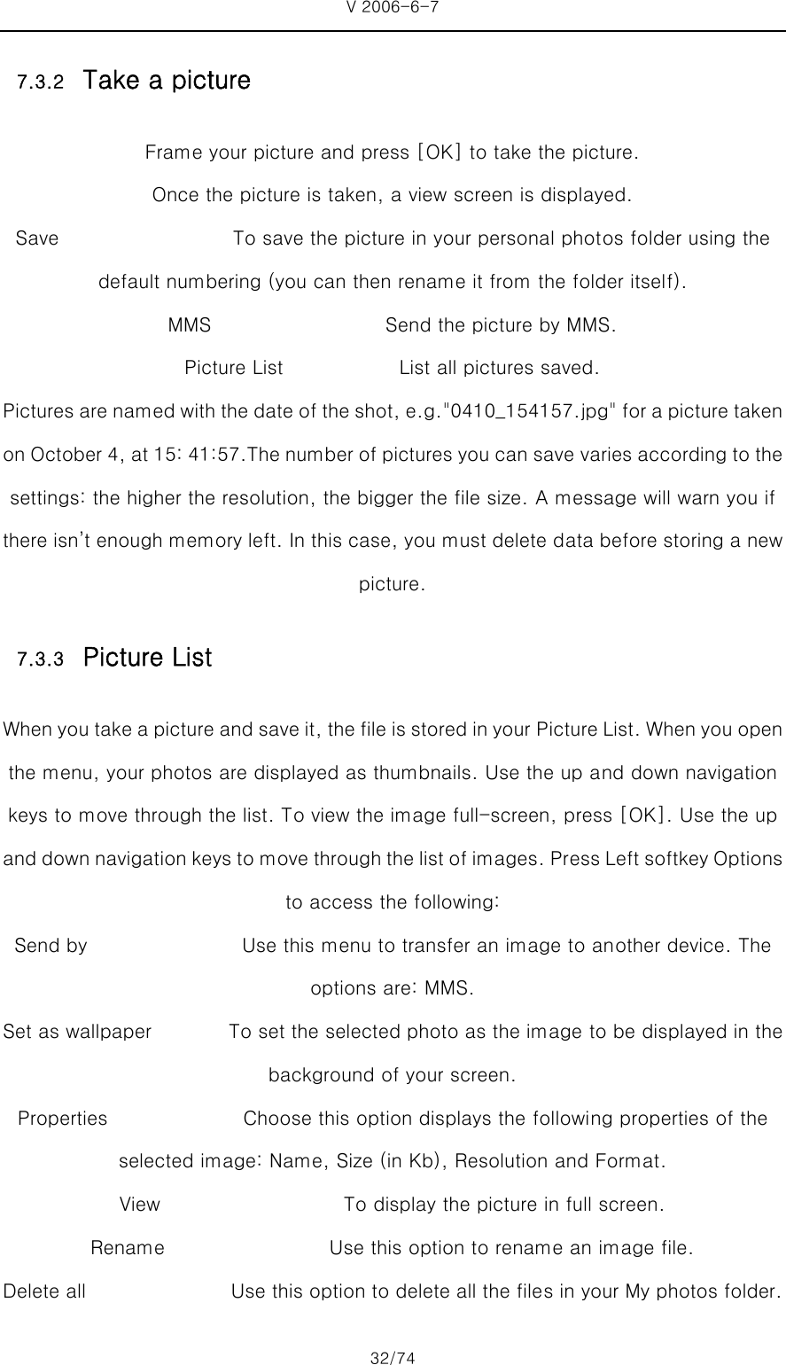 V 2006-6-7 32/74 7.3.2 Take a picture Frame your picture and press [OK] to take the picture. Once the picture is taken, a view screen is displayed. Save                  To save the picture in your personal photos folder using the default numbering (you can then rename it from the folder itself). MMS                  Send the picture by MMS.  Picture List            List all pictures saved. Pictures are named with the date of the shot, e.g.&quot;0410_154157.jpg&quot; for a picture taken on October 4, at 15: 41:57.The number of pictures you can save varies according to the settings: the higher the resolution, the bigger the file size. A message will warn you if there isn’t enough memory left. In this case, you must delete data before storing a new picture.   7.3.3 Picture List When you take a picture and save it, the file is stored in your  Picture List. When you open the menu, your photos are displayed as thumbnails. Use the up and down navigation keys to move through the list. To view the image full-screen, press [OK]. Use the up and down navigation keys to move through the list of images. Pr ess Left softkey Options to access the following: Send by                                Use this menu to transfer an image to another device. The options are: MMS.   Set as wallpaper                To set the selected photo as the image to be displayed in the background of your screen.   Properties              Choose this option displays the following properties of the selected image: Name, Size (in Kb), Resolution and Format. View                   To display the picture in full screen. Rename                 Use this option to rename an image file. Delete all               Use this option to delete all the files in your My photos folder. 