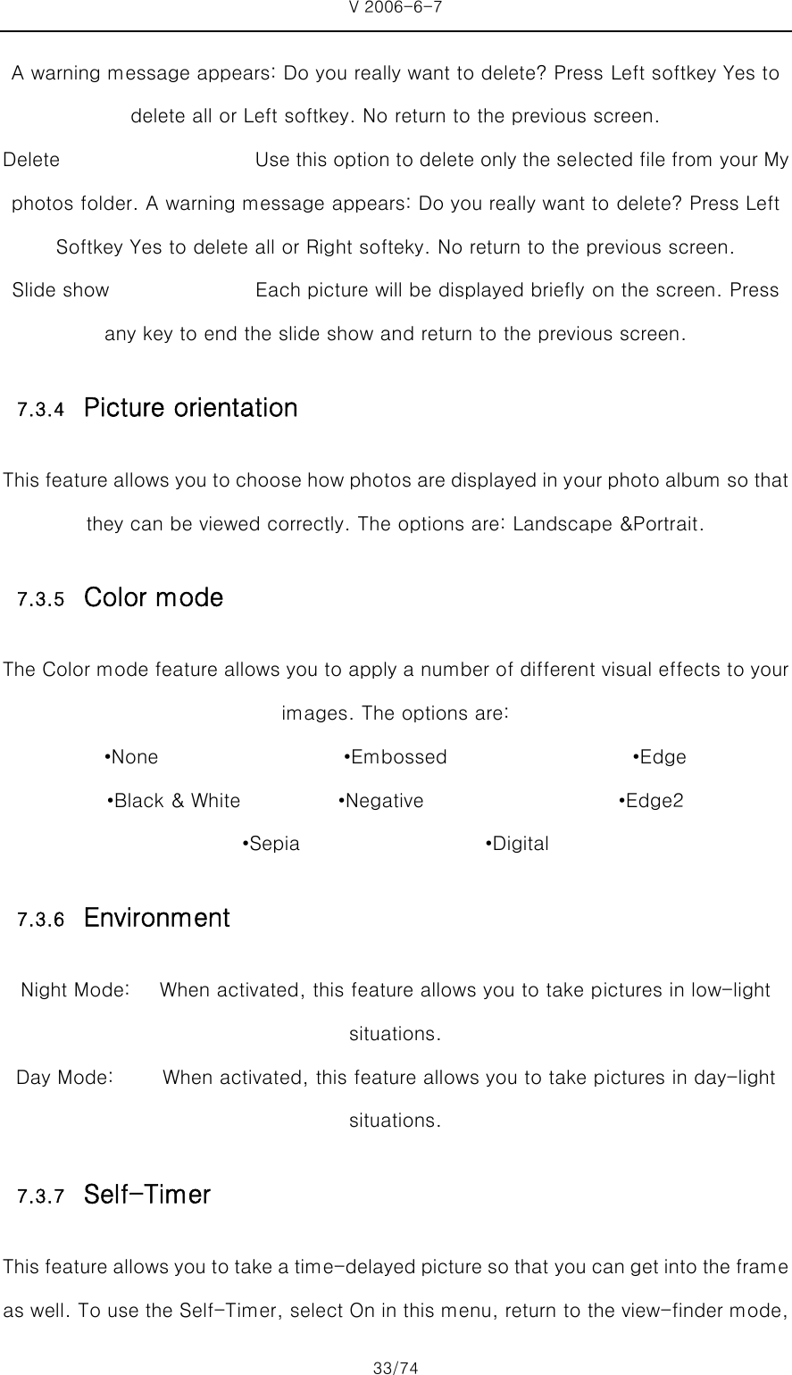 V 2006-6-7 33/74 A warning message appears: Do you really want to delete? Press Left softkey Yes to delete all or Left softkey. No return to the previous screen. Delete                    Use this option to delete only the selected file from your My photos folder. A warning message appears: Do you really want to delete? Press Left Softkey Yes to delete all or Right softeky. No return to the previous screen. Slide show               Each picture will be displayed briefly on the screen. Press any key to end the slide show and return to the previous screen. 7.3.4 Picture orientation This feature allows you to choose how photos are displayed in your photo album so that they can be viewed correctly. The options are: Landscape &amp;Portrait. 7.3.5 Color mode The Color mode feature allows you to apply a number of different visual effects to your images. The options are: •None                   •Embossed                   •Edge •Black &amp; White          •Negative                    •Edge2 •Sepia                   •Digital 7.3.6 Environment Night Mode:      When activated, this feature allows you to take pictures in low-light situations. Day Mode:     When activated, this feature allows you to take pictures in day-light situations. 7.3.7 Self-Timer This feature allows you to take a time-delayed picture so that you can get into the frame as well. To use the Self-Timer, select On in this menu, return to the view-finder mode, 