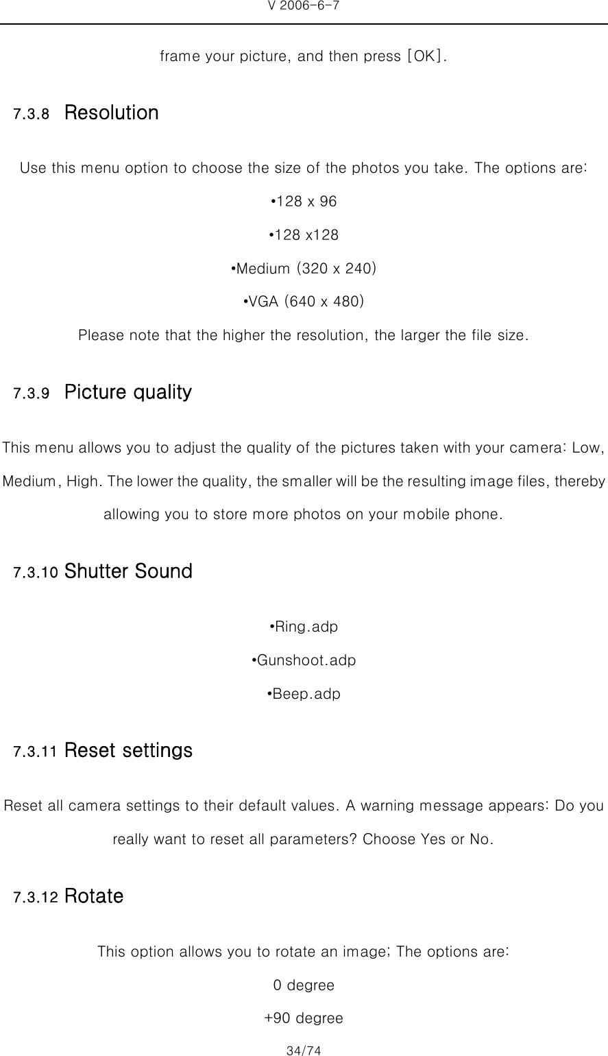 V 2006-6-7 34/74 frame your picture, and then press [OK]. 7.3.8 Resolution Use this menu option to choose the size of the photos you take. The options are: •128 x 96 •128 x128 •Medium (320 x 240) •VGA (640 x 480)   Please note that the higher the resolution, the larger the file size. 7.3.9 Picture quality This menu allows you to adjust the quality of the pictures taken with your camera: Low, Medium, High. The lower the quality, the smaller will be the resulting image files, thereby allowing you to store more photos on your mobile phone. 7.3.10 Shutter Sound •Ring.adp •Gunshoot.adp •Beep.adp 7.3.11 Reset settings Reset all camera settings to their default values. A warning message appears: Do you really want to reset all parameters? Choose Yes or No. 7.3.12 Rotate This option allows you to rotate an image; The options are:   0 degree +90 degree 