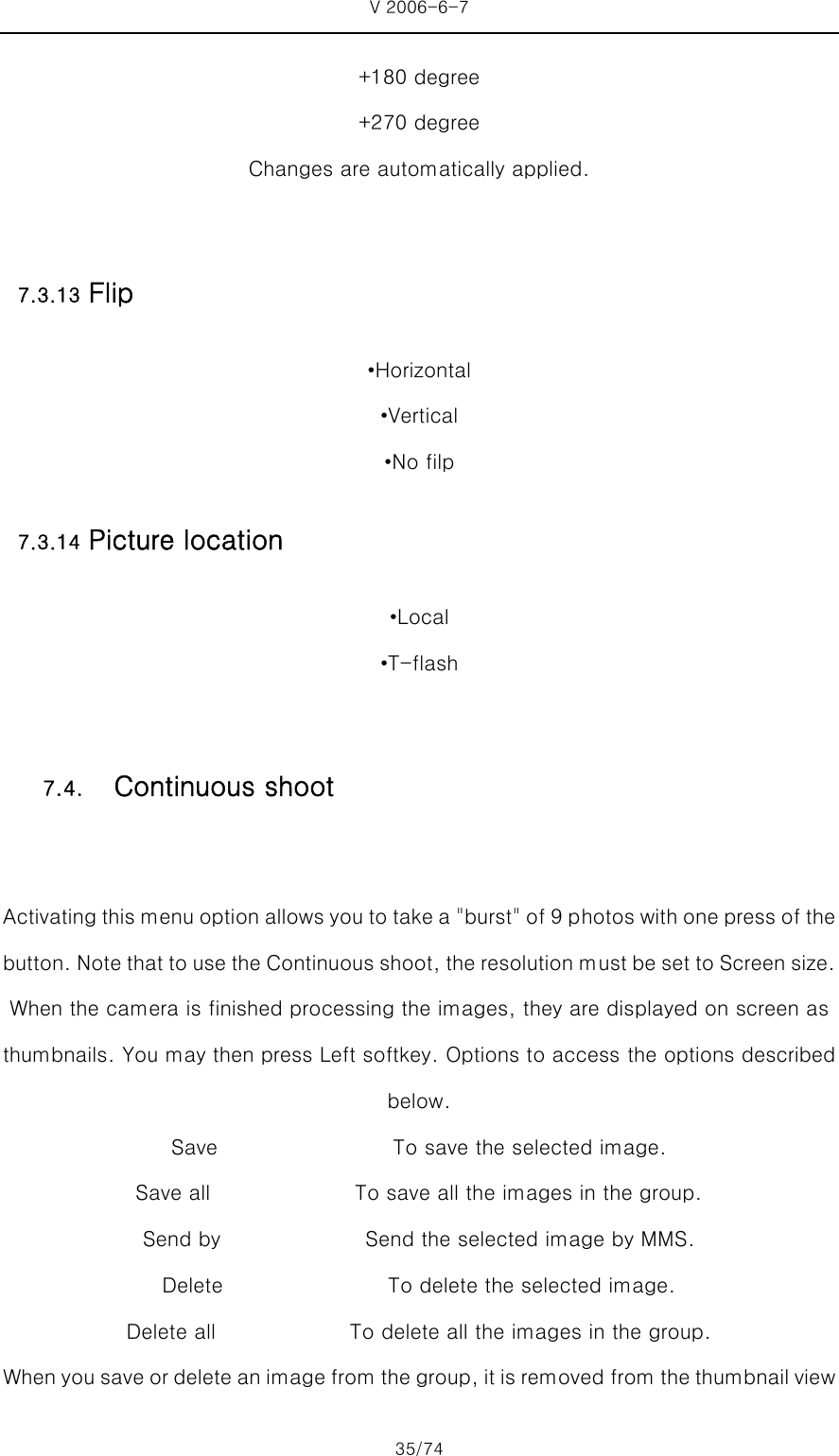 V 2006-6-7 35/74 +180 degree +270 degree Changes are automatically applied.  7.3.13 Flip •Horizontal •Vertical •No filp 7.3.14 Picture location •Local •T-flash  Activating this menu option allows you to take a &quot;burst&quot; of 9 p hotos with one press of the button. Note that to use the Continuous shoot, the resolution must be set to Screen size. When the camera is finished processing the images, they are displayed on screen as thumbnails. You may then press Left softkey. Options to access the options described below. Save                 To save the selected image. Save all              To save all the images in the group. Send by              Send the selected image by MMS. Delete                To delete the selected image.  Delete all             To delete all the images in the group. When you save or delete an image from the group, it is removed from the thumbnail view 7.4.   Continuous shoot 
