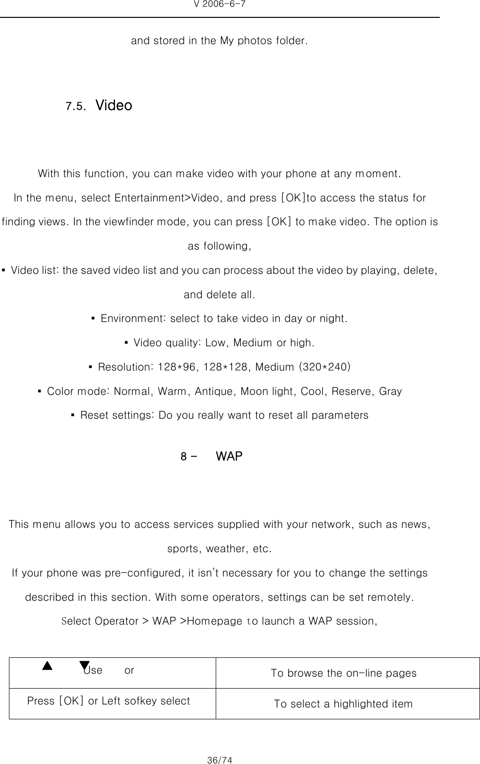 V 2006-6-7 36/74 and stored in the My photos folder.  With this function, you can make video with your phone at any moment. In the menu, select Entertainment&gt;Video, and press [OK]to access the status for finding views. In the viewfinder mode, you can press [OK] to make video. The option is as following, ▪  Video list: the saved video list and you can process about the video by playing, delete, and delete all.     ▪  Environment: select to take video in day or night. ▪  Video quality: Low, Medium or high. ▪  Resolution: 128*96, 128*128, Medium (320*240) ▪  Color mode: Normal, Warm, Antique, Moon light, Cool, Reserve, Gray ▪  Reset settings: Do you really want to reset all parameters 8 - WAP  This menu allows you to access services supplied with your network, such as news, sports, weather, etc. If your phone was pre-configured, it isn’t necessary for you to change the settings described in this section. With some operators, settings can be set remotely. Select Operator &gt; WAP &gt;Homepage to launch a WAP session,  Use    or   To browse the on-line pages Press [OK] or Left sofkey select  To select a highlighted item 7.5. Video 
