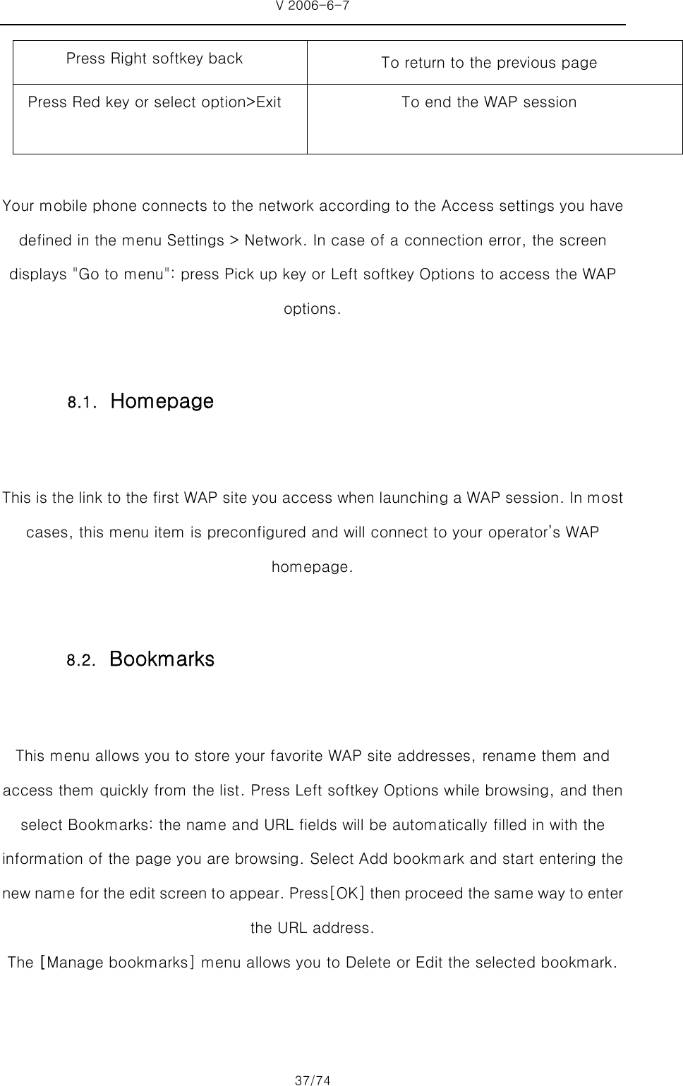 V 2006-6-7 37/74 Press Right softkey back  To return to the previous page Press Red key or select option&gt;Exit    To end the WAP session   Your mobile phone connects to the network according to the Access settings you have defined in the menu Settings &gt; Network. In case of a connection error, the screen displays &quot;Go to menu&quot;: press Pick up key or Left softkey Options to access the WAP options.  This is the link to the first WAP site you access when launching a WAP session. In most cases, this menu item is preconfigured and will connect to your operator’s WAP homepage.    This menu allows you to store your favorite WAP site addresses, rename them and access them quickly from the list. Press Left softkey Options while browsing, and then select Bookmarks: the name and URL fields will be automatically filled in with the information of the page you are browsing. Select Add bookmark and start entering the new name for the edit screen to appear. Press[OK] then proceed the same way to enter the URL address.   The [Manage bookmarks] menu allows you to Delete or Edit the selected bookmark. 8.1. Homepage   8.2. Bookmarks 