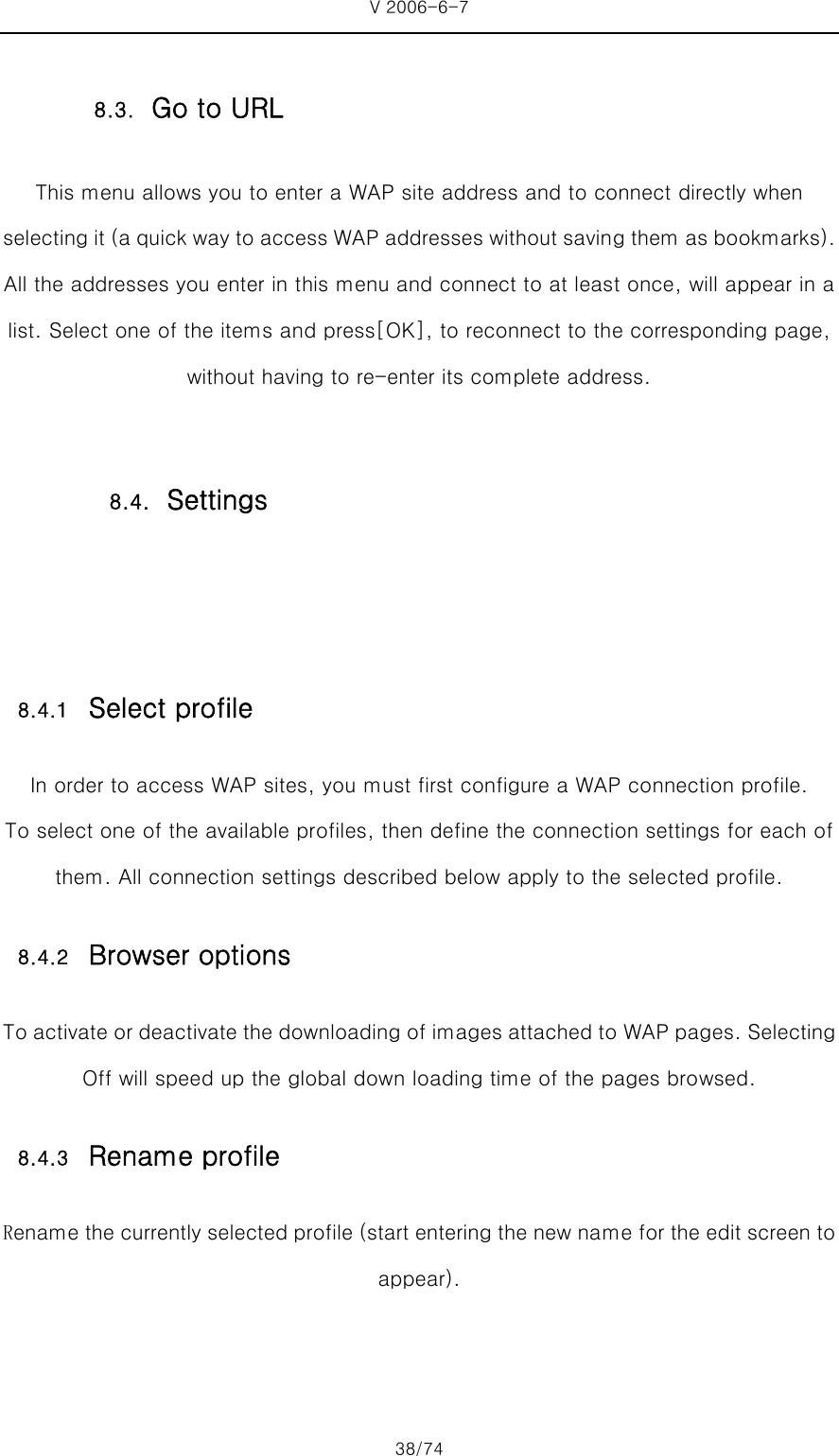 V 2006-6-7 38/74 This menu allows you to enter a WAP site address and to connect directly when selecting it (a quick way to access WAP addresses without saving them as bookmarks). All the addresses you enter in this menu and connect to at least once, will appear in a list. Select one of the items and press[OK], to reconnect to the corresponding page, without having to re-enter its complete address.   8.4.1 Select profile In order to access WAP sites, you must first configure a WAP connection profile. To select one of the available profiles, then define the connection settings for each of them. All connection settings described below apply to the selected profile. 8.4.2 Browser options To activate or deactivate the downloading of images attached to WAP pages. Selecting Off will speed up the global down loading time of the pages browsed.   8.4.3 Rename profile Rename the currently selected profile (start entering the new name for the edit screen to appear).   8.3. Go to URL 8.4. Settings 