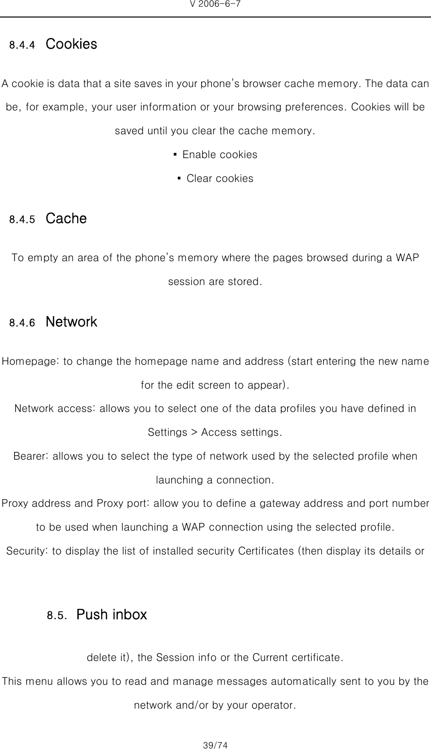 V 2006-6-7 39/74 8.4.4 Cookies A cookie is data that a site saves in your phone’s browser cache memory. The data can be, for example, your user information or your browsing preferences. Cookies will be saved until you clear the cache memory. ▪  Enable cookies ▪  Clear cookies 8.4.5 Cache To empty an area of the phone’s memory where the pages browsed during a WAP session are stored. 8.4.6 Network Homepage: to change the homepage name and address (start entering the new name for the edit screen to appear). Network access: allows you to select one of the data profiles you have defined in Settings &gt; Access settings. Bearer: allows you to select the type of network used by the selected profile when launching a connection. Proxy address and Proxy port: allow you to define a gateway address and port number to be used when launching a WAP connection using the selected profile. Security: to display the list of installed security Certificates (then display its details or delete it), the Session info or the Current certificate. This menu allows you to read and manage messages automatically sent to you by the network and/or by your operator.   8.5. Push inbox 