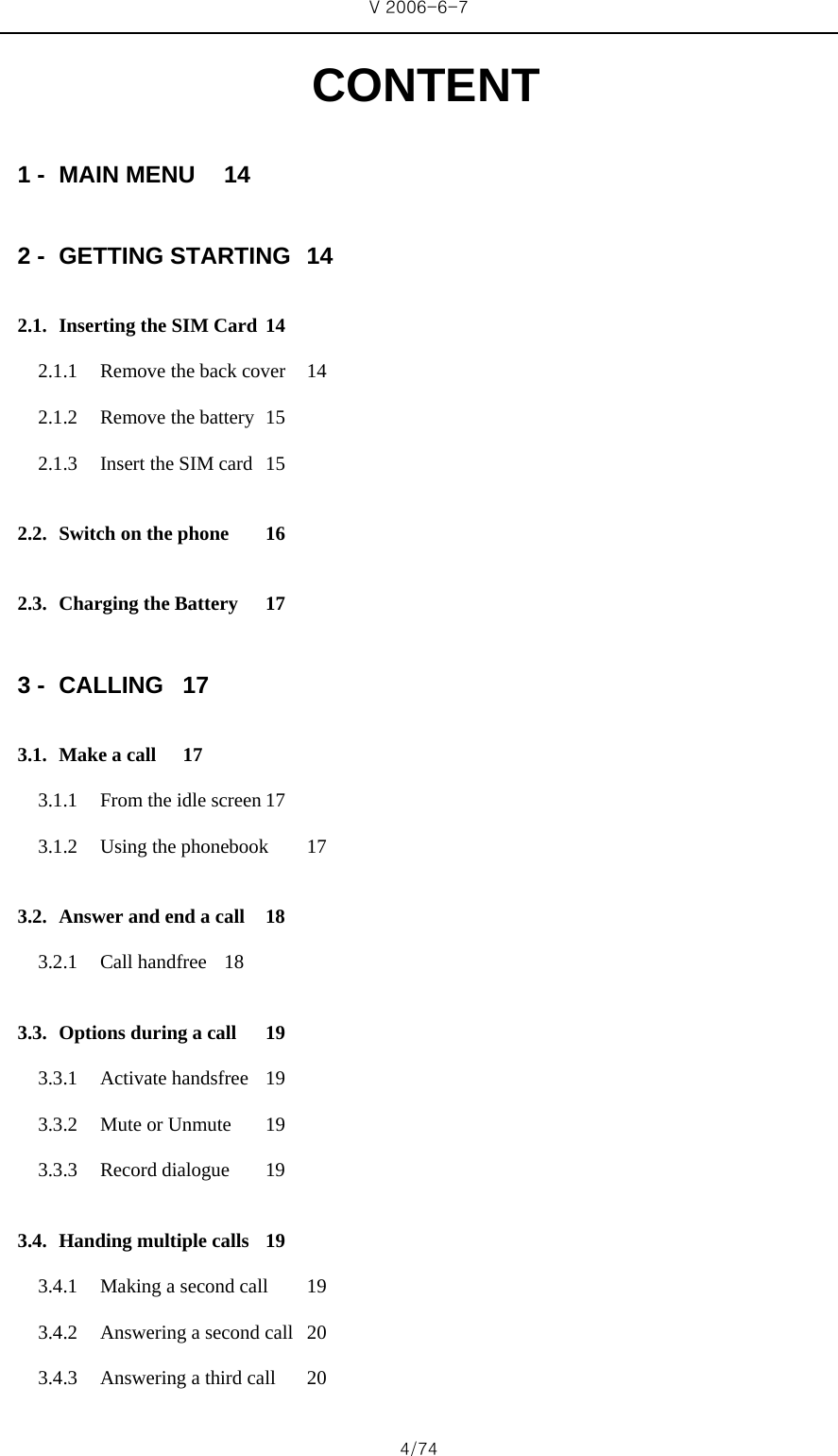 V 2006-6-7 4/74 CONTENT 1 - MAIN MENU  14 2 - GETTING STARTING  14 2.1. Inserting the SIM Card 14 2.1.1 Remove the back cover  14 2.1.2 Remove the battery  15 2.1.3 Insert the SIM card  15 2.2. Switch on the phone  16 2.3. Charging the Battery  17 3 - CALLING 17 3.1. Make a call  17 3.1.1 From the idle screen 17 3.1.2 Using the phonebook  17 3.2. Answer and end a call  18 3.2.1 Call handfree  18 3.3. Options during a call  19 3.3.1 Activate handsfree  19 3.3.2 Mute or Unmute  19 3.3.3 Record dialogue  19 3.4. Handing multiple calls  19 3.4.1 Making a second call  19 3.4.2 Answering a second call  20 3.4.3 Answering a third call  20 