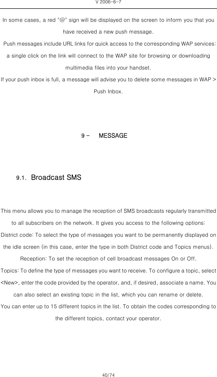 V 2006-6-7 40/74 In some cases, a red &quot;@&quot; sign will be displayed on the screen to inform you that you have received a new push message.     Push messages include URL links for quick access to the corres ponding WAP services: a single click on the link will connect to the WAP site for browsing or downloading multimedia files into your handset. If your push inbox is full, a message will advise you to delete some messages in WAP &gt; Push Inbox.   9 - MESSAGE  This menu allows you to manage the reception of SMS broadcasts regularly transmitted to all subscribers on the network. It gives you access to the following options: District code: To select the type of messages you want to be permanently displayed on the idle screen (in this case, enter the type in both District code and Topics menus). Reception: To set the reception of cell broadcast messages On or Off.   Topics: To define the type of messages you want to receive. To configure a topic, select &lt;New&gt;, enter the code provided by the operator, and, if desired, associate a name. You can also select an existing topic in the list, which you can rename or delete. You can enter up to 15 different topics in the list. To obtain the codes corresponding to the different topics, contact your operator.  9.1. Broadcast SMS 