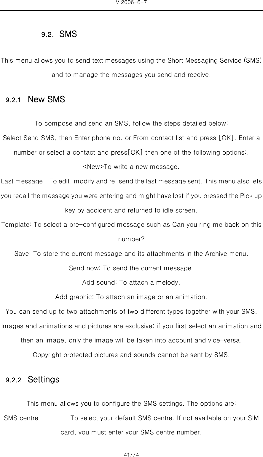 V 2006-6-7 41/74 This menu allows you to send text messages using the Short Messaging Service (SMS) and to manage the messages you send and receive. 9.2.1 New SMS To compose and send an SMS, follow the steps detailed below: Select Send SMS, then Enter phone no. or From contact list and press [OK]. Enter a number or select a contact and press[OK] then one of the following options:. &lt;New&gt;To write a new message.   Last message：To edit, modify and re-send the last message sent. This menu also lets you recall the message you were entering and might have lost if you pressed the Pick up key by accident and returned to idle screen.   Template: To select a pre-configured message such as Can you ring me back on this number?   Save: To store the current message and its attachments in the Archive menu. Send now: To send the current message. Add sound: To attach a melody.   Add graphic: To attach an image or an animation. You can send up to two attachments of two different types together with your SMS. Images and animations and pictures are exclusive: if you first select an animation and then an image, only the image will be taken into account and vice-versa. Copyright protected pictures and sounds cannot be sent by SMS. 9.2.2 Settings This menu allows you to configure the SMS settings. The options are: SMS centre          To select your default SMS centre. If not available on your SIM card, you must enter your SMS centre number. 9.2. SMS 