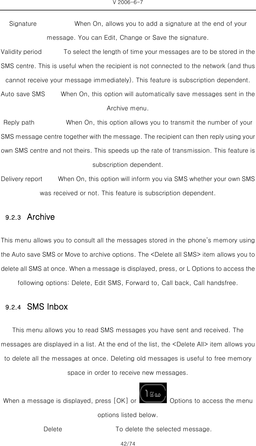 V 2006-6-7 42/74 Signature            When On, allows you to add a signature at the end of your message. You can Edit, Change or Save the signature. Validity period              To select the length of time your messages are to be stored in the SMS centre. This is useful when the recipient is not connected to the network (and thus cannot receive your message immediately). This feature is subscription dependent. Auto save SMS     When On, this option will automatically save messages sent in the Archive menu. Reply path                    When On, this option allows you to transmit the number of your SMS message centre together with the message. The recipient can then reply using your own SMS centre and not theirs. This speeds up the rate of transmission. This feature is subscription dependent. Delivery report     When On, this option will inform you via SMS whether your own SMS was received or not. This feature is subscription dependent. 9.2.3 Archive This menu allows you to consult all the messages stored in the phone’s memory using the Auto save SMS or Move to archive options. The &lt;Delete all SMS&gt; item allows you to delete all SMS at once. When a message is displayed, press, or L Options to access the following options: Delete, Edit SMS, Forward to, Call back, Call handsfree. 9.2.4 SMS Inbox This menu allows you to read SMS messages you have sent and received. The messages are displayed in a list. At the end of the list, the &lt;Delete All&gt; item allows you to delete all the messages at once. Deleting old messages is useful to free memory space in order to receive new messages. When a message is displayed, press [OK] or    Options to access the menu options listed below. Delete                 To delete the selected message. 