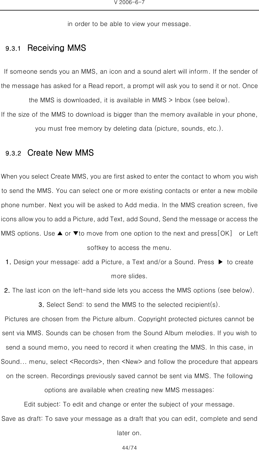 V 2006-6-7 44/74 in order to be able to view your message. 9.3.1 Receiving MMS  If someone sends you an MMS, an icon and a sound alert will inform. If the sender of the message has asked for a Read report, a prompt will ask you to send it or not. Once the MMS is downloaded, it is available in MMS &gt; Inbox (see below).   If the size of the MMS to download is bigger than the memory available in your phone, you must free memory by deleting data (picture, sounds, etc.).   9.3.2 Create New MMS When you select Create MMS, you are first asked to enter the contact to whom you wish to send the MMS. You can select one or more existing contacts or enter a new mobile phone number. Next you will be asked to Add media. In the MMS creation screen, five icons allow you to add a Picture, add Text, add Sound, Send the message or access the MMS options. Use ▲ or ▼to move from one option to the next and press[OK]  or Left softkey to access the menu. 1. Design your message: add a Picture, a Text and/or a Sound. Press  ▶  to create more slides. 2. The last icon on the left-hand side lets you access the MMS options (see below). 3. Select Send: to send the MMS to the selected recipient(s). Pictures are chosen from the Picture album. Copyright protected pictures cannot be sent via MMS. Sounds can be chosen from the Sound Album melodies. If you wish to send a sound memo, you need to record it when creating the MMS. In this case, in Sound... menu, select &lt;Records&gt;, then &lt;New&gt; and follow the procedure that appears on the screen. Recordings previously saved cannot be sent via MMS. The following options are available when creating new MMS messages:   Edit subject: To edit and change or enter the subject of your message.   Save as draft: To save your message as a draft that you can edit, complete and send later on.   