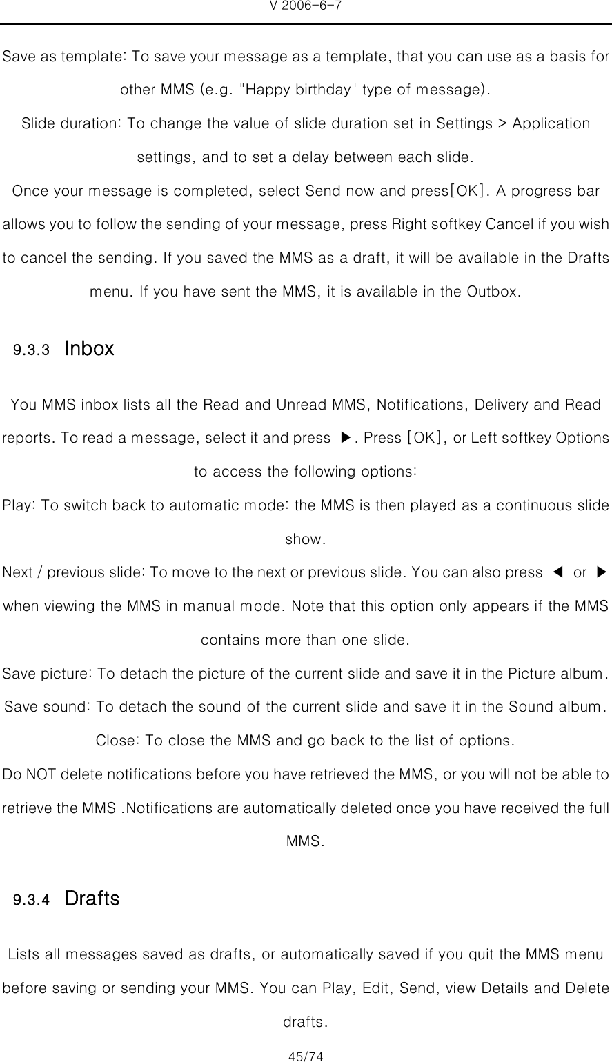 V 2006-6-7 45/74 Save as template: To save your message as a template, that you can use as a basis for other MMS (e.g. &quot;Happy birthday&quot; type of message). Slide duration: To change the value of slide duration set in Settings &gt; Application settings, and to set a delay between each slide. Once your message is completed, select Send now and press[OK]. A progress bar allows you to follow the sending of your message, press Right softkey Cancel if you wish to cancel the sending. If you saved the MMS as a draft, it will be available in the Drafts menu. If you have sent the MMS, it is available in the Outbox. 9.3.3 Inbox You MMS inbox lists all the Read and Unread MMS, Notifications, Delivery and Read reports. To read a message, select it and press  ▶. Press [OK], or Left softkey Options to access the following options: Play: To switch back to automatic mode: the MMS is then played as a continuous slide show.   Next / previous slide: To move to the next or previous slide. Y ou can also press  ◀  or  ▶ when viewing the MMS in manual mode. Note that this option only appears if the MMS contains more than one slide. Save picture: To detach the picture of the current slide and save it in the Picture album. Save sound: To detach the sound of the current slide and save it in the Sound album. Close: To close the MMS and go back to the list of options. Do NOT delete notifications before you have retrieved the MMS, or you will not be able to retrieve the MMS .Notifications are automatically deleted once you have received the full MMS. 9.3.4 Drafts Lists all messages saved as drafts, or automatically saved if you quit the MMS menu before saving or sending your MMS. You can Play, Edit, Send, view Details and Delete drafts. 