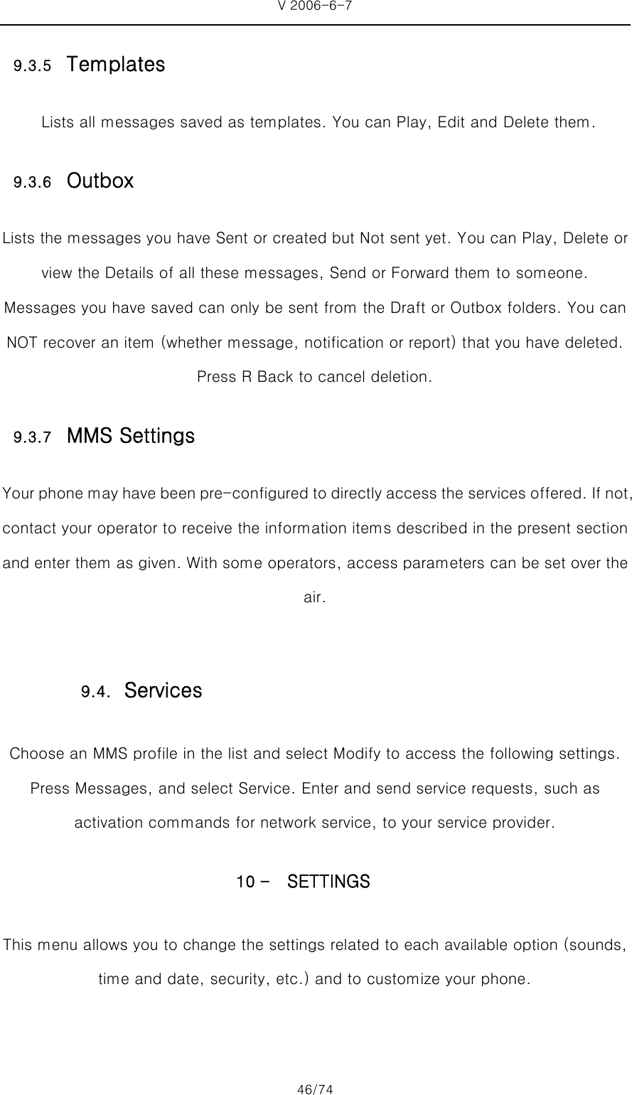 V 2006-6-7 46/74 9.3.5 Templates   Lists all messages saved as templates. You can Play, Edit and Delete them. 9.3.6 Outbox Lists the messages you have Sent or created but Not sent yet. You can Play, Delete or view the Details of all these messages, Send or Forward them to someone. Messages you have saved can only be sent from the Draft or Outbox folders. You can NOT recover an item (whether message, notification or report) that you have deleted. Press R Back to cancel deletion. 9.3.7 MMS Settings Your phone may have been pre-configured to directly access the services offered. If not, contact your operator to receive the information items described in the present section and enter them as given. With some operators, access parameters can be set over the air. Choose an MMS profile in the list and select Modify to access the following settings.   Press Messages, and select Service. Enter and send service requests, such as activation commands for network service, to your service provider. 10 - SETTINGS This menu allows you to change the settings related to each available option (sounds, time and date, security, etc.) and to customize your phone.    9.4. Services 