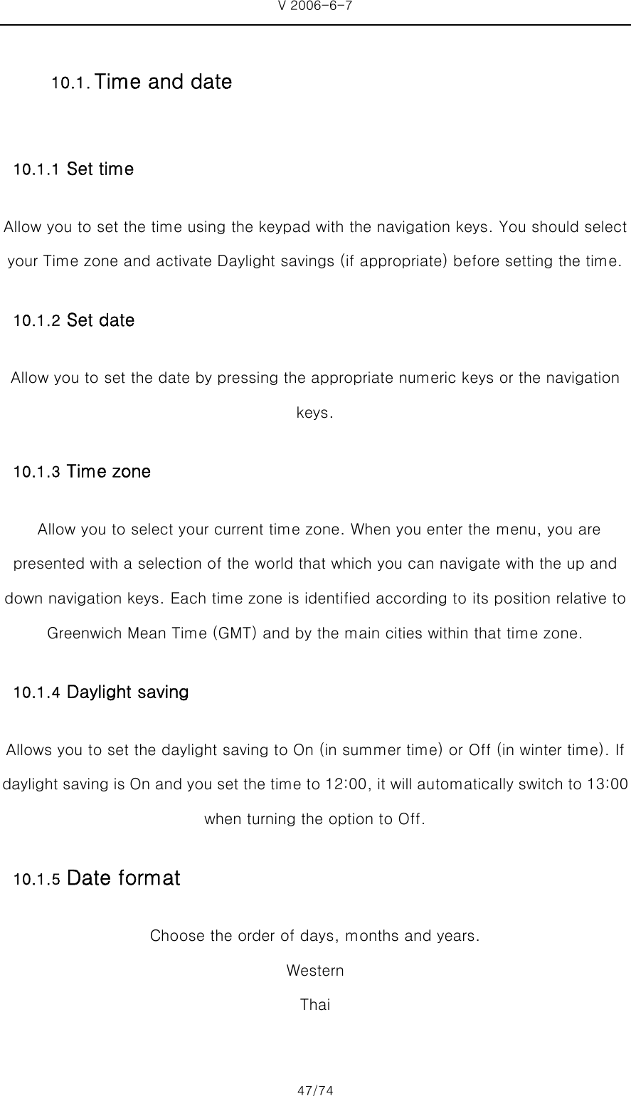 V 2006-6-7 47/74 10.1.1 Set time Allow you to set the time using the keypad with the navigation keys. You should select your Time zone and activate Daylight savings (if appropriate) before setting the time. 10.1.2 Set date  Allow you to set the date by pressing the appropriate numeric keys or the navigation keys. 10.1.3 Time zone   Allow you to select your current time zone. When you enter the menu, you are presented with a selection of the world that which you can navigate with the up and down navigation keys. Each time zone is identified according to its position relative to Greenwich Mean Time (GMT) and by the main cities within that time zone. 10.1.4 Daylight saving Allows you to set the daylight saving to On (in summer time) or Off (in winter time). If daylight saving is On and you set the time to 12:00, it will automatically switch to 13:00 when turning the option to Off. 10.1.5 Date format Choose the order of days, months and years. Western Thai  10.1. Time and date 