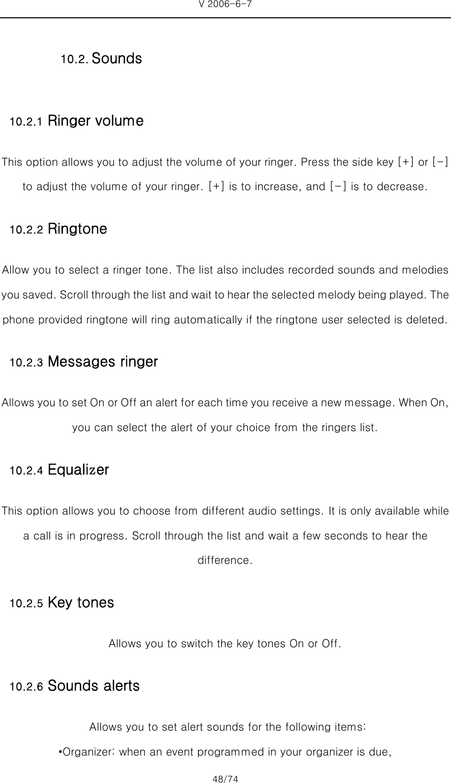 V 2006-6-7 48/74 10.2.1 Ringer volume This option allows you to adjust the volume of your ringer. Press the side key [+] or [-] to adjust the volume of your ringer. [+] is to increase, and [-] is to decrease. 10.2.2 Ringtone Allow you to select a ringer tone. The list also includes recorded sounds and melodies you saved. Scroll through the list and wait to hear the selected melody being played. The phone provided ringtone will ring automatically if the ringtone user selected is deleted. 10.2.3 Messages ringer Allows you to set On or Off an alert for each time you receive a new message. When On, you can select the alert of your choice from the ringers list. 10.2.4 Equalizer This option allows you to choose from different audio settings. It is only available while a call is in progress. Scroll through the list and wait a few seconds to hear the difference. 10.2.5 Key tones Allows you to switch the key tones On or Off. 10.2.6 Sounds alerts   Allows you to set alert sounds for the following items: •Organizer: when an event programmed in your organizer is due, 10.2. Sounds 