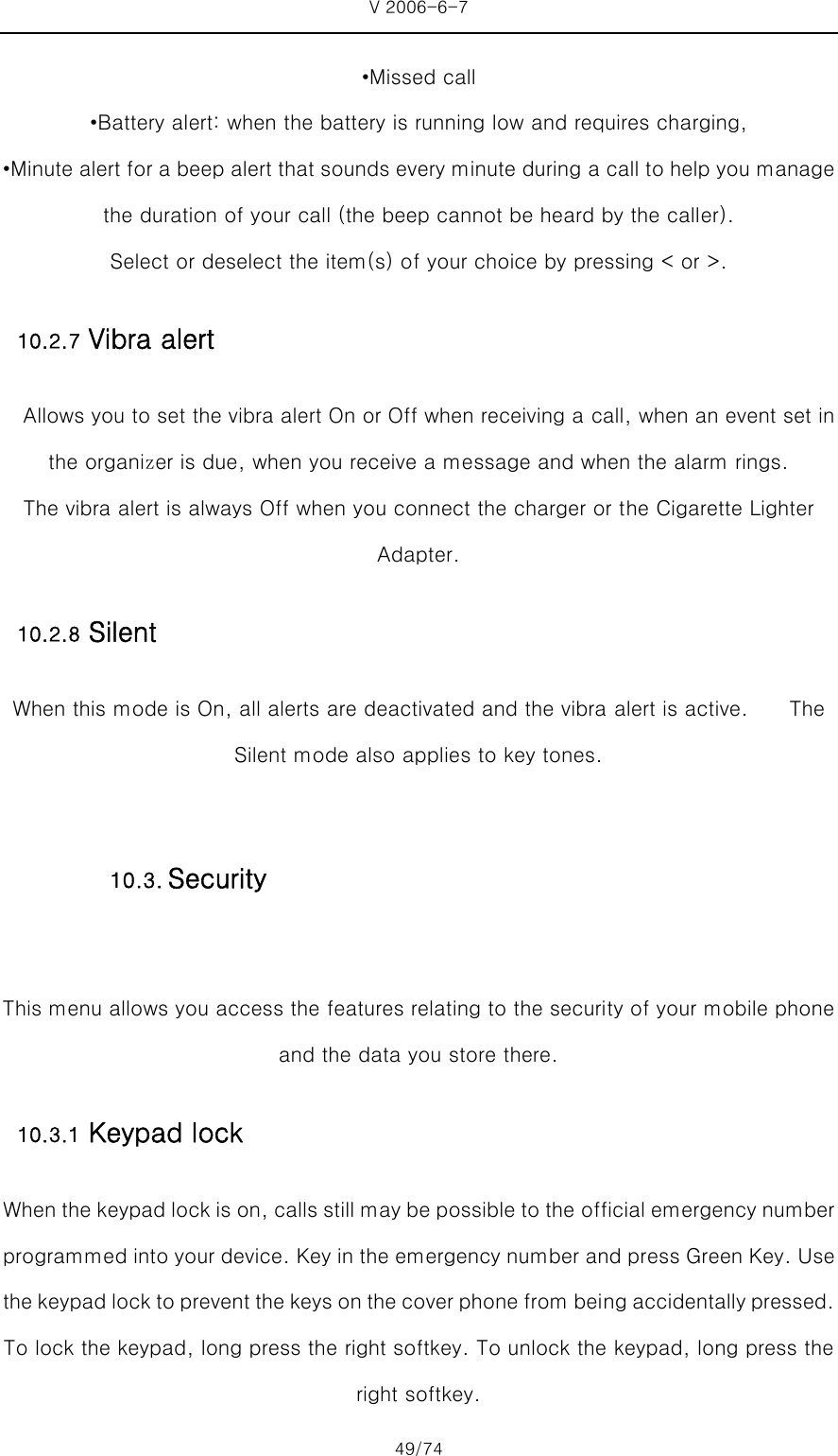 V 2006-6-7 49/74 •Missed call •Battery alert: when the battery is running low and requires charging, •Minute alert for a beep alert that sounds every minute during a call to help you manage the duration of your call (the beep cannot be heard by the caller). Select or deselect the item(s) of your choice by pressing &lt; or &gt;. 10.2.7 Vibra alert     Allows you to set the vibra alert On or Off when receiving a call, when an event set in the organizer is due, when you receive a message and when the alarm rings.  The vibra alert is always Off when you connect the charger or the Cigarette Lighter Adapter. 10.2.8 Silent When this mode is On, all alerts are deactivated and the vibra alert is active.    The Silent mode also applies to key tones.  This menu allows you access the features relating to the security of your mobile phone and the data you store there.   10.3.1 Keypad lock When the keypad lock is on, calls still may be possible to the official emergency number programmed into your device. Key in the emergency number and press Green Key. Use the keypad lock to prevent the keys on the cover phone from bei ng accidentally pressed. To lock the keypad, long press the right softkey. To unlock the keypad, long press the right softkey. 10.3. Security 