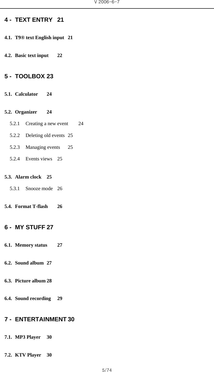 V 2006-6-7 5/74 4 - TEXT ENTRY  21 4.1. T9® text English input  21 4.2. Basic text input  22 5 - TOOLBOX 23 5.1. Calculator 24 5.2. Organizer 24 5.2.1 Creating a new event  24 5.2.2 Deleting old events  25 5.2.3 Managing events  25 5.2.4 Events views  25 5.3. Alarm clock  25 5.3.1 Snooze mode  26 5.4. Format T-flash  26 6 - MY STUFF 27 6.1. Memory status  27 6.2. Sound album  27 6.3. Picture album 28 6.4. Sound recording  29 7 - ENTERTAINMENT 30 7.1. MP3 Player  30 7.2. KTV Player  30 