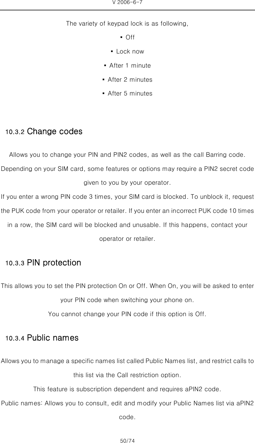 V 2006-6-7 50/74 The variety of keypad lock is as following, ▪  Off ▪  Lock now ▪  After 1 minute ▪  After 2 minutes ▪  After 5 minutes  10.3.2 Change codes Allows you to change your PIN and PIN2 codes, as well as the call Barring code. Depending on your SIM card, some features or options may require a PIN2 secret code given to you by your operator. If you enter a wrong PIN code 3 times, your SIM card is blocked. To unblock it, request the PUK code from your operator or retailer. If you enter an incorrect PUK code 10 times in a row, the SIM card will be blocked and unusable. If this happens, contact your operator or retailer. 10.3.3 PIN protection   This allows you to set the PIN protection On or Off. When On, you will be asked to enter your PIN code when switching your phone on.   You cannot change your PIN code if this option is Off.   10.3.4 Public names   Allows you to manage a specific names list called Public Names list, and restrict calls to this list via the Call restriction option.   This feature is subscription dependent and requires aPIN2 code. Public names: Allows you to consult, edit and modify your Public Names list via aPIN2 code. 