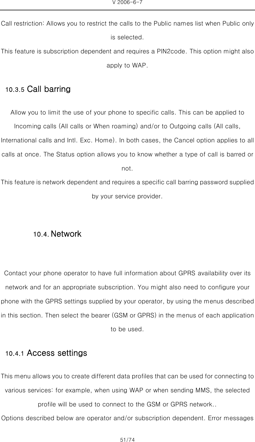 V 2006-6-7 51/74 Call restriction: Allows you to restrict the calls to the Public names list when Public only is selected.   This feature is subscription dependent and requires a PIN2code. This option might also apply to WAP. 10.3.5 Call barring Allow you to limit the use of your phone to specific calls. This can be applied to Incoming calls (All calls or When roaming) and/or to Outgoing calls (All calls, International calls and Intl. Exc. Home). In both cases, the Cancel option applies to all calls at once. The Status option allows you to know whether a type of call is barred or not. This feature is network dependent and requires a specific call barring password supplied by your service provider.  Contact your phone operator to have full information about GPRS availability over its network and for an appropriate subscription. You might also need to configure your phone with the GPRS settings supplied by your operator, by using the menus described in this section. Then select the bearer (GSM or GPRS) in the menus of each application to be used. 10.4.1 Access settings This menu allows you to create different data profiles that can be used for connecting to various services: for example, when using WAP or when sending MMS, the selected profile will be used to connect to the GSM or GPRS network..   Options described below are operator and/or subscription dependent. Error messages 10.4. Network 