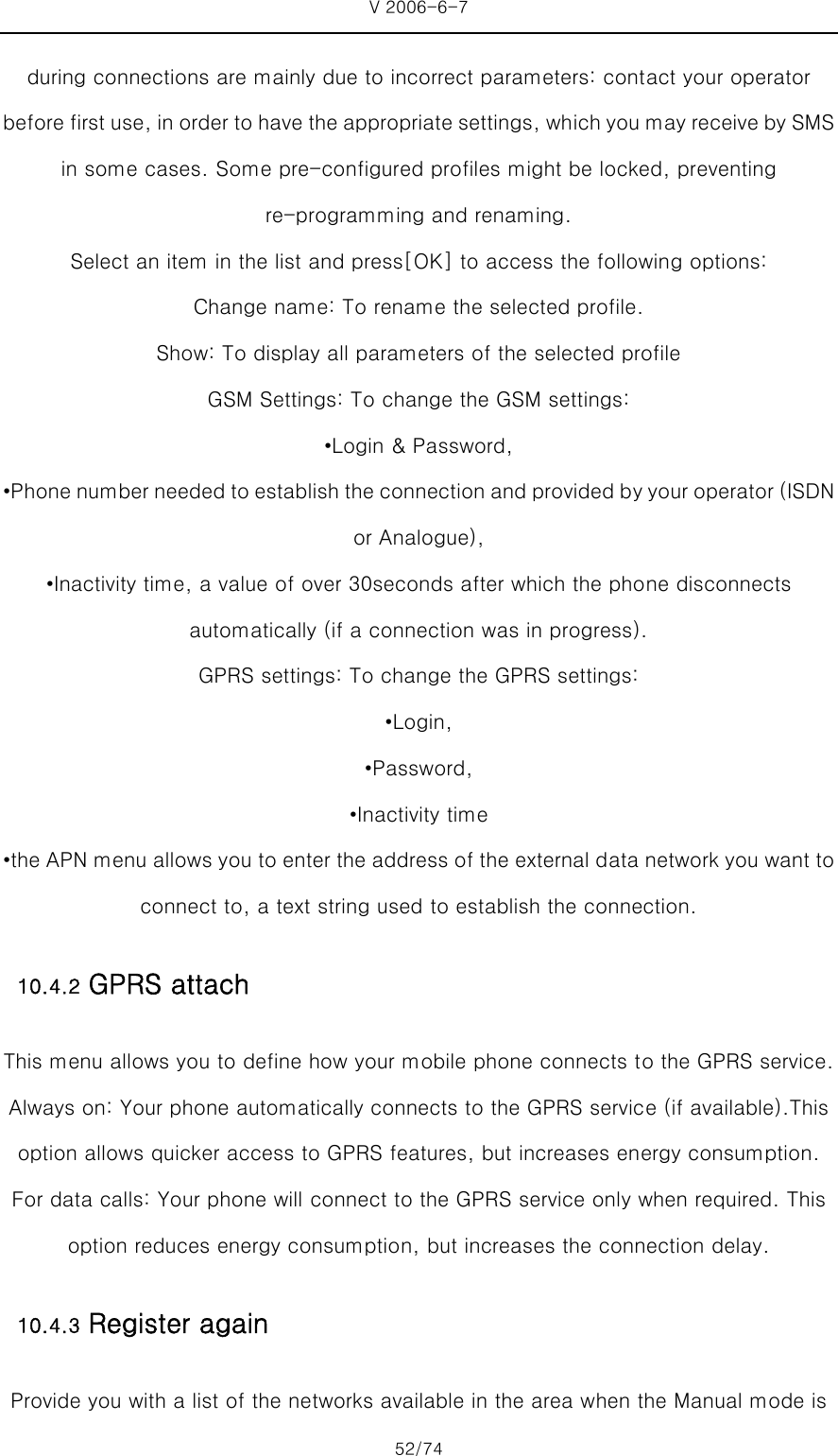 V 2006-6-7 52/74 during connections are mainly due to incorrect parameters: contact your operator before first use, in order to have the appropriate settings, which you may receive by SMS in some cases. Some pre-configured profiles might be locked, preventing re-programming and renaming. Select an item in the list and press[OK] to access the following options:   Change name: To rename the selected profile.   Show: To display all parameters of the selected profile GSM Settings: To change the GSM settings: •Login &amp; Password, •Phone number needed to establish the connection and provided by your operator (ISDN or Analogue), •Inactivity time, a value of over 30seconds after which the phone disconnects automatically (if a connection was in progress). GPRS settings: To change the GPRS settings: •Login,   •Password,   •Inactivity time •the APN menu allows you to enter the address of the external data network you want to connect to, a text string used to establish the connection. 10.4.2 GPRS attach This menu allows you to define how your mobile phone connects to the GPRS service. Always on: Your phone automatically connects to the GPRS service (if available).This option allows quicker access to GPRS features, but increases energy consumption. For data calls: Your phone will connect to the GPRS service only when required. This option reduces energy consumption, but increases the connection delay. 10.4.3 Register again Provide you with a list of the networks available in the area when the Manual mode is 