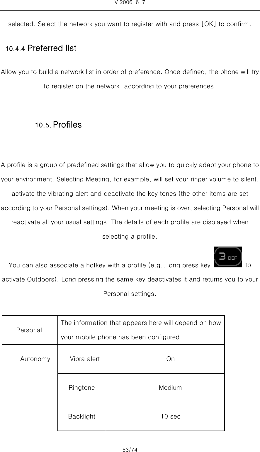 V 2006-6-7 53/74 selected. Select the network you want to register with and press [OK] to confirm. 10.4.4 Preferred list Allow you to build a network list in order of preference. Once defined, the phone will try to register on the network, according to your preferences.  A profile is a group of predefined settings that allow you to quickly adapt your phone to your environment. Selecting Meeting, for example, will set your ringer volume to silent, activate the vibrating alert and deactivate the key tones (the other items are set according to your Personal settings). When your meeting is over, selecting Personal will reactivate all your usual settings. The details of each profile are displayed when selecting a profile.   You can also associate a hotkey with a profile (e.g., long press key   to activate Outdoors). Long pressing the same key deactivates it and returns you to your Personal settings.  Personal   The information that appears here will depend on how your mobile phone has been configured.   Autonomy  Vibra alert  On  Ringtone  Medium  Backlight  10 sec 10.5. Profiles 