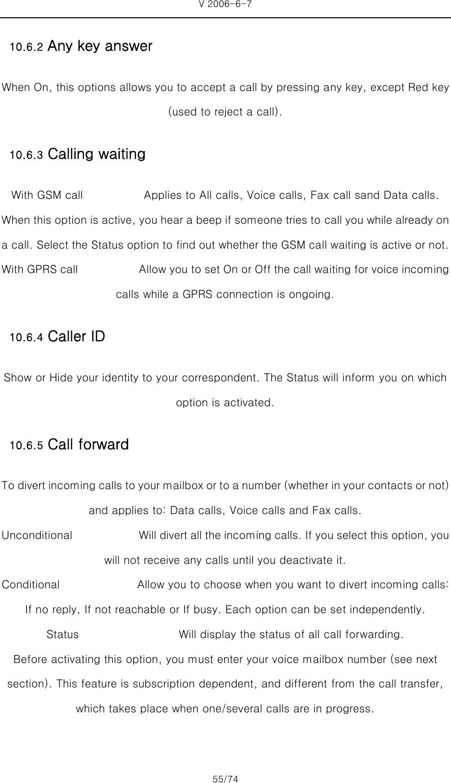 V 2006-6-7 55/74 10.6.2 Any key answer When On, this options allows you to accept a call by pressing any key, except Red key (used to reject a call). 10.6.3 Calling waiting With GSM call           Applies to All calls, Voice calls, Fax call sand Data calls. When this option is active, you hear a beep if someone tries to call you while already on a call. Select the Status option to find out whether the GSM call waiting is active or not.   With GPRS call           Allow you to set On or Off the call waiting for voice incoming calls while a GPRS connection is ongoing. 10.6.4 Caller ID Show or Hide your identity to your correspondent. The Status will inform you on which option is activated. 10.6.5 Call forward To divert incoming calls to your mailbox or to a number (whethe r in your contacts or not) and applies to: Data calls, Voice calls and Fax calls. Unconditional            Will divert all the incoming calls. If you select this option, you will not receive any calls until you deactivate it.   Conditional              Allow you to choose when you want to divert incoming calls: If no reply, If not reachable or If busy. Each option can be set independently.   Status                  Will display the status of all call forwarding. Before activating this option, you must enter your voice mailbox number (see next section). This feature is subscription dependent, and different from the call transfer, which takes place when one/several calls are in progress. 