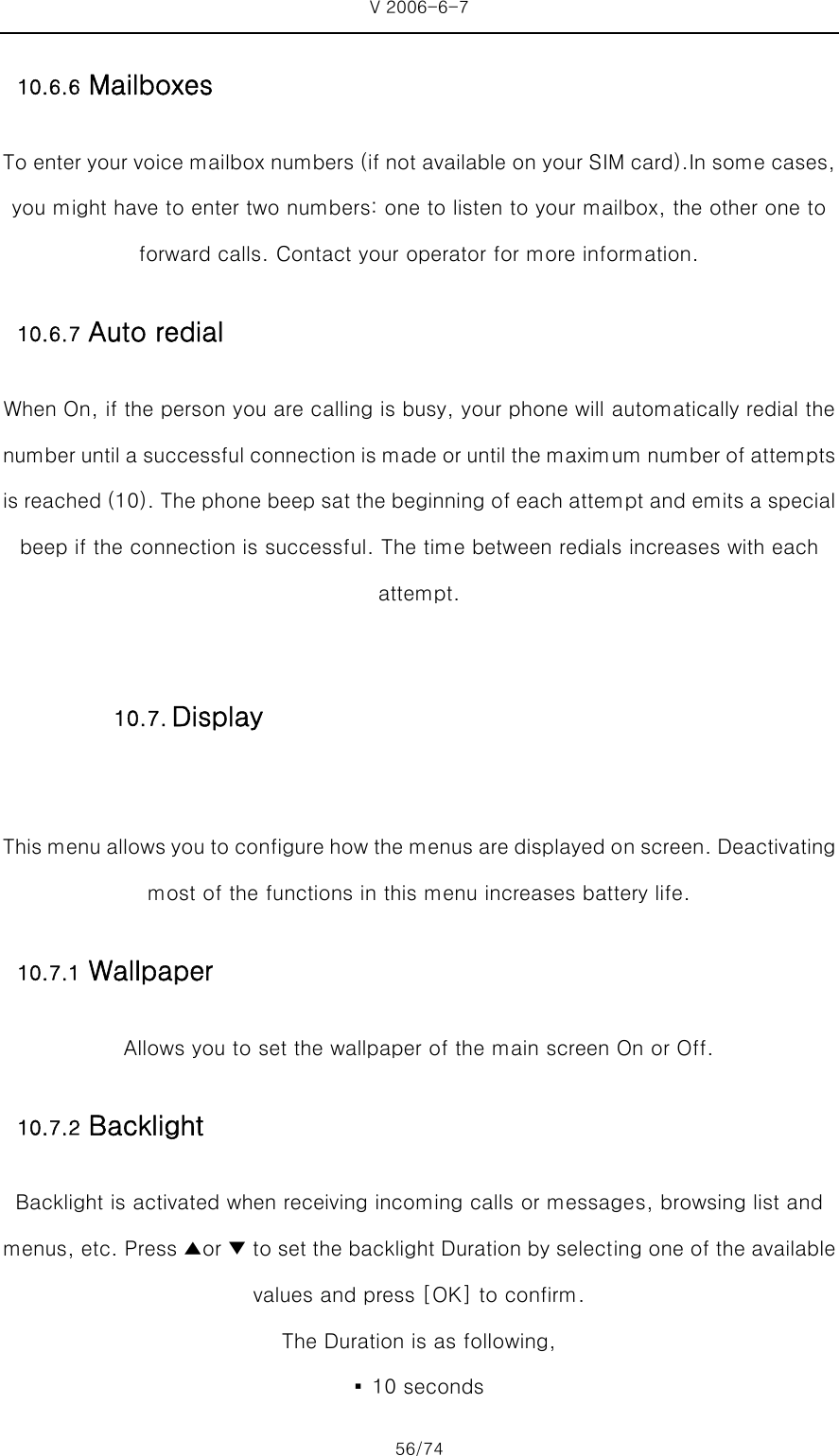 V 2006-6-7 56/74 10.6.6 Mailboxes To enter your voice mailbox numbers (if not available on your SIM card).In some cases, you might have to enter two numbers: one to listen to your mailbox, the other one to forward calls. Contact your operator for more information. 10.6.7 Auto redial When On, if the person you are calling is busy, your phone will automatically redial the number until a successful connection is made or until the maximum number of attempts is reached (10). The phone beep sat the beginning of each attempt and emits a special beep if the connection is successful. The time between redials increases with each attempt.  This menu allows you to configure how the menus are displayed on screen. Deactivating most of the functions in this menu increases battery life.   10.7.1 Wallpaper Allows you to set the wallpaper of the main screen On or Off. 10.7.2 Backlight Backlight is activated when receiving incoming calls or messages, browsing list and menus, etc. Press ▲or ▼ to set the backlight Duration by selecting one of the available values and press [OK] to confirm.   The Duration is as following, ▪  10 seconds 10.7. Display 