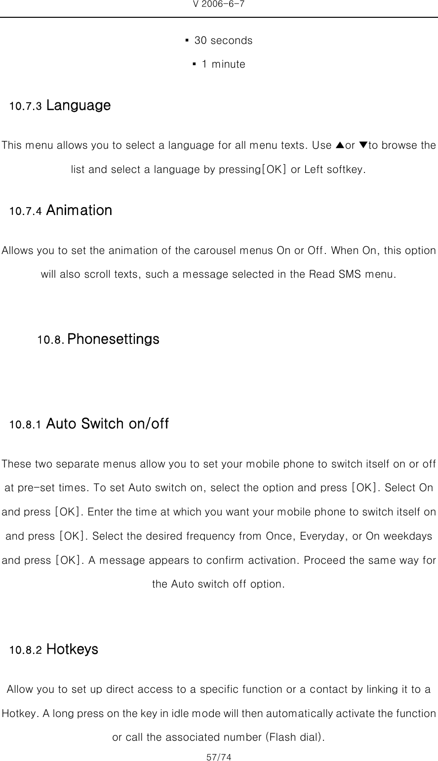 V 2006-6-7 57/74 ▪  30 seconds ▪  1 minute 10.7.3 Language This menu allows you to select a language for all menu texts. Use ▲or ▼to browse the list and select a language by pressing[OK] or Left softkey. 10.7.4 Animation Allows you to set the animation of the carousel menus On or Off. When On, this option will also scroll texts, such a message selected in the Read SMS menu.  10.8.1 Auto Switch on/off These two separate menus allow you to set your mobile phone to switch itself on or off at pre-set times. To set Auto switch on, select the option and press [OK]. Select On and press [OK]. Enter the time at which you want your mobile phone to switch itself on and press [OK]. Select the desired frequency from Once, Everyday, or On weekdays and press [OK]. A message appears to confirm activation. Proceed the same way for the Auto switch off option.  10.8.2 Hotkeys Allow you to set up direct access to a specific function or a contact by linking it to a Hotkey. A long press on the key in idle mode will then automati cally activate the function or call the associated number (Flash dial).   10.8. Phonesettings 