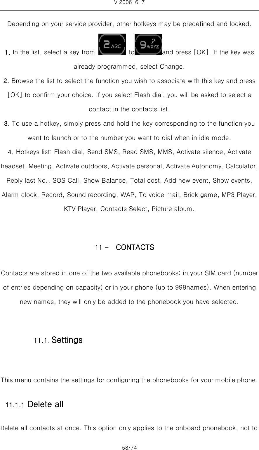 V 2006-6-7 58/74 Depending on your service provider, other hotkeys may be predefined and locked. 1. In the list, select a key from   to and press [OK]. If the key was already programmed, select Change. 2. Browse the list to select the function you wish to associate with this key and press [OK] to confirm your choice. If you select Flash dial, you will be asked to select a contact in the contacts list. 3. To use a hotkey, simply press and hold the key corresponding to the function you want to launch or to the number you want to dial when in idle mode.   4. Hotkeys list: Flash dial, Send SMS, Read SMS, MMS, Activate silence, Activate headset, Meeting, Activate outdoors, Activate personal, Activate Autonomy, Calculator, Reply last No., SOS Call, Show Balance, Total cost, Add new event, Show events, Alarm clock, Record, Sound recording, WAP, To voice mail, Brick game, MP3 Player, KTV Player, Contacts Select, Picture album.  11 - CONTACTS   Contacts are stored in one of the two available phonebooks: in your SIM card (number of entries depending on capacity) or in your phone (up to 999names). When entering new names, they will only be added to the phonebook you have selected.  This menu contains the settings for configuring the phonebooks for your mobile phone. 11.1.1 Delete all Delete all contacts at once. This option only applies to the onboard phonebook, not to 11.1. Settings 