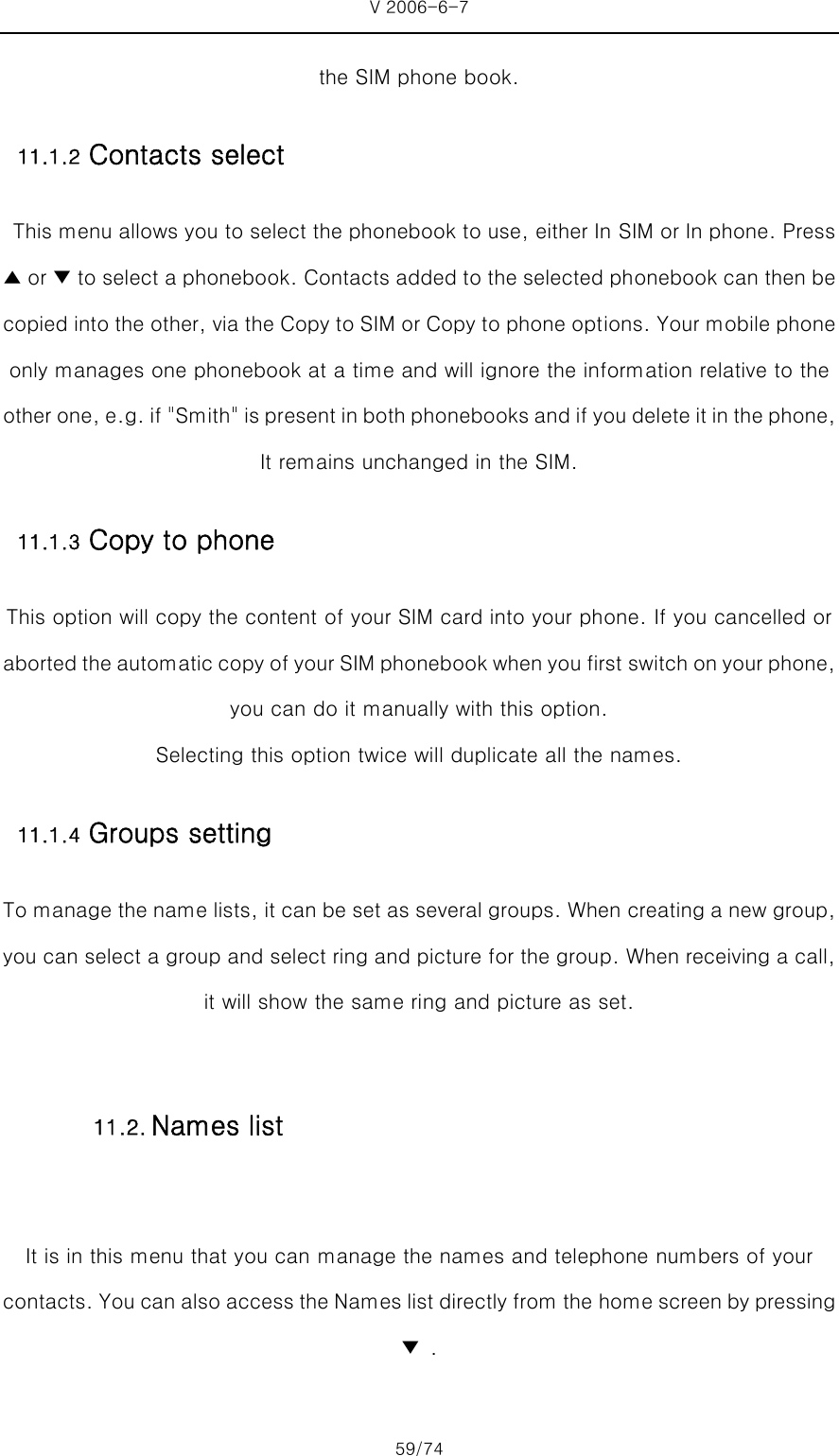 V 2006-6-7 59/74 the SIM phone book.   11.1.2 Contacts select   This menu allows you to select the phonebook to use, either In SIM or In phone. Press ▲ or ▼ to select a phonebook. Contacts added to the selected phonebook can then be copied into the other, via the Copy to SIM or Copy to phone options. Your mobile phone only manages one phonebook at a time and will ignore the information relative to the other one, e.g. if &quot;Smith&quot; is present in both phonebooks and if you delete it in the phone, It remains unchanged in the SIM. 11.1.3 Copy to phone This option will copy the content of your SIM card into your phone. If you cancelled or aborted the automatic copy of your SIM phonebook when you first switch on your phone, you can do it manually with this option.   Selecting this option twice will duplicate all the names. 11.1.4 Groups setting To manage the name lists, it can be set as several groups. When creating a new group, you can select a group and select ring and picture for the group. When receiving a call, it will show the same ring and picture as set.  It is in this menu that you can manage the names and telephone numbers of your contacts. You can also access the Names list directly from the home screen by pressing▼  . 11.2. Names list 