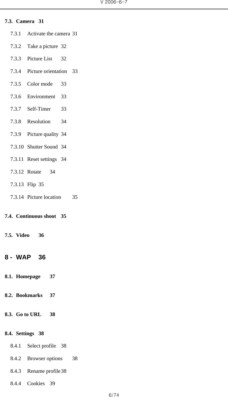 V 2006-6-7 6/74 7.3. Camera 31 7.3.1 Activate the camera  31 7.3.2 Take a picture  32 7.3.3 Picture List  32 7.3.4 Picture orientation  33 7.3.5 Color mode  33 7.3.6 Environment 33 7.3.7 Self-Timer 33 7.3.8 Resolution 34 7.3.9 Picture quality  34 7.3.10 Shutter Sound  34 7.3.11 Reset settings  34 7.3.12 Rotate 34 7.3.13 Flip 35 7.3.14 Picture location  35 7.4. Continuous shoot  35 7.5. Video 36 8 - WAP 36 8.1. Homepage 37 8.2. Bookmarks 37 8.3. Go to URL  38 8.4. Settings 38 8.4.1 Select profile  38 8.4.2 Browser options  38 8.4.3 Rename profile 38 8.4.4 Cookies 39 