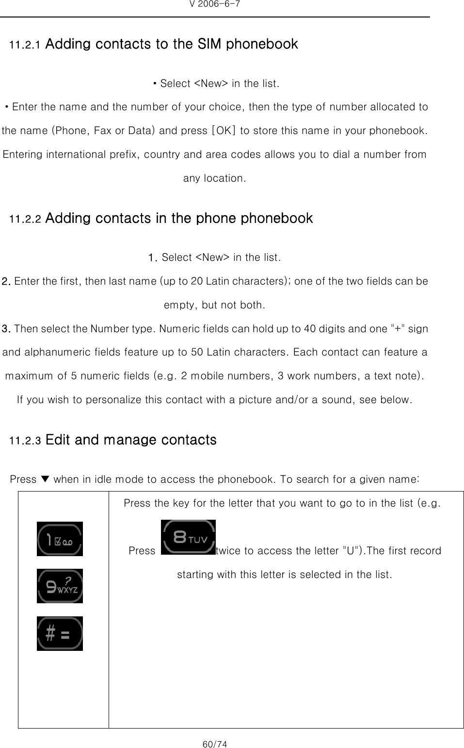 V 2006-6-7 60/74 11.2.1 Adding contacts to the SIM phonebook ·Select &lt;New&gt; in the list. ·Enter the name and the number of your choice, then the type of number allocated to the name (Phone, Fax or Data) and press [OK] to store this name in your phonebook.   Entering international prefix, country and area codes allows you to dial a number from any location. 11.2.2 Adding contacts in the phone phonebook 1. Select &lt;New&gt; in the list. 2. Enter the first, then last name (up to 20 Latin characters); one of the two fields can be empty, but not both. 3. Then select the Number type. Numeric fields can hold up to 40 digits and one &quot;+&quot; sign and alphanumeric fields feature up to 50 Latin characters. Each contact can feature a maximum of 5 numeric fields (e.g. 2 mobile numbers, 3 work numbers, a text note). If you wish to personalize this contact with a picture and/or a sound, see below.   11.2.3 Edit and manage contacts   Press ▼ when in idle mode to access the phonebook. To search for a given name:          Press the key for the letter that you want to go to in the list (e.g.  Press  twice to access the letter &quot;U&quot;).The first record   starting with this letter is selected in the list. 