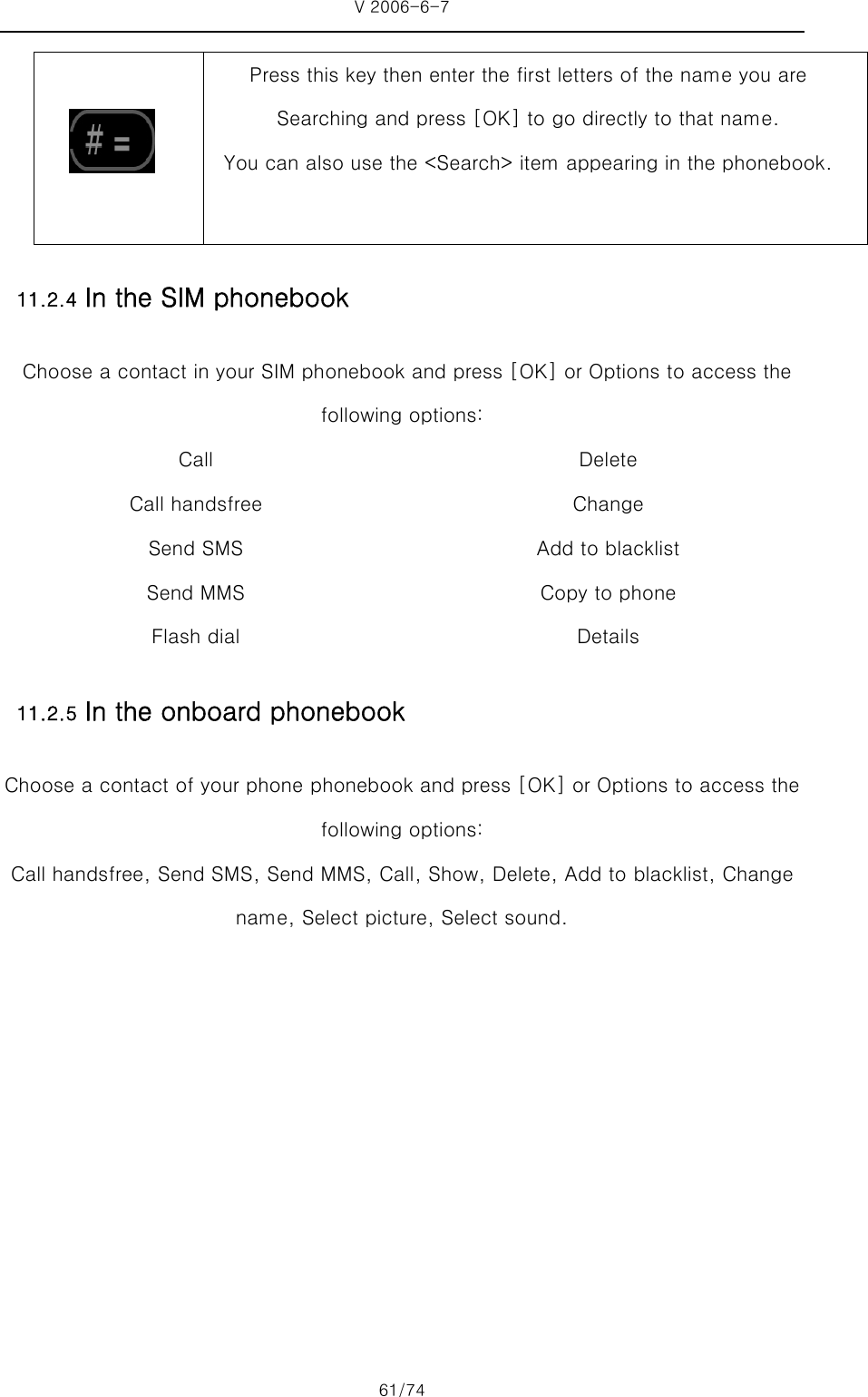 V 2006-6-7 61/74   Press this key then enter the first letters of the name you are Searching and press [OK] to go directly to that name.   You can also use the &lt;Search&gt; item appearing in the phonebook. 11.2.4 In the SIM phonebook   Choose a contact in your SIM phonebook and press [OK] or Options to access the following options: Call   Call handsfree Send SMS Send MMS Flash dial Delete Change Add to blacklist Copy to phone Details 11.2.5 In the onboard phonebook   Choose a contact of your phone phonebook and press [OK] or Options to access the following options: Call handsfree, Send SMS, Send MMS, Call, Show, Delete, Add to blacklist, Change name, Select picture, Select sound. 