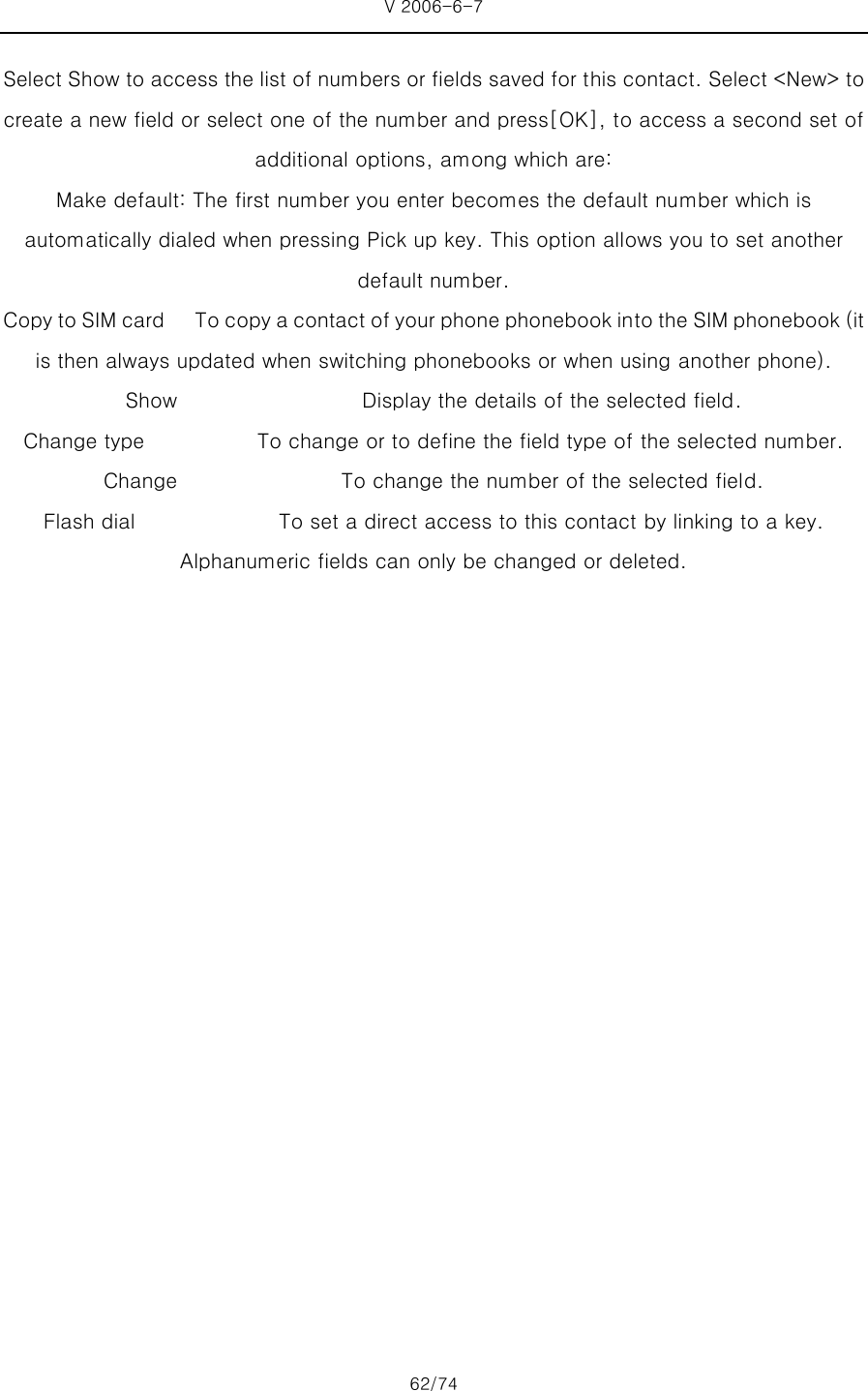 V 2006-6-7 62/74 Select Show to access the list of numbers or fields saved for this contact. Select &lt;New&gt; to create a new field or select one of the number and press[OK], to access a second set of additional options, among which are: Make default: The first number you enter becomes the default number which is automatically dialed when pressing Pick up key. This option allows you to set another default number. Copy to SIM card      To copy a contact of your phone phonebook into the SIM phonebook (it is then always updated when switching phonebooks or when using another phone). Show                  Display the details of the selected field. Change type           To change or to define the field type of the selected number. Change                To change the number of the selected field. Flash dial              To set a direct access to this contact by linking to a key. Alphanumeric fields can only be changed or deleted.    