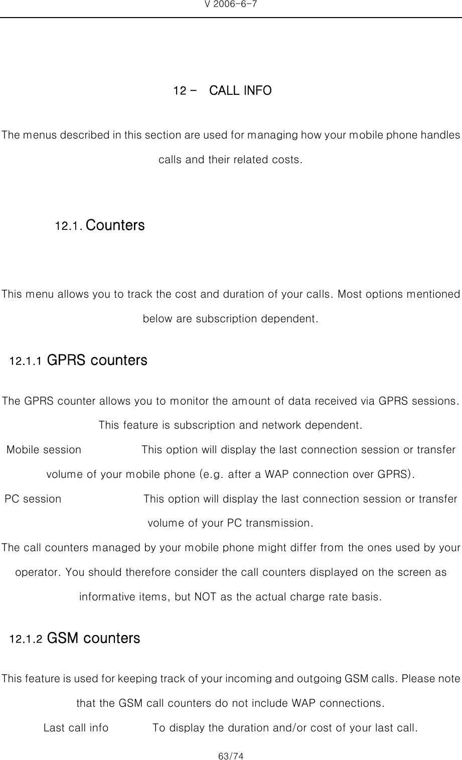 V 2006-6-7 63/74     12 - CALL INFO The menus described in this section are used for managing how your mobile phone handles calls and their related costs.  This menu allows you to track the cost and duration of your calls. Most options mentioned below are subscription dependent. 12.1.1 GPRS counters The GPRS counter allows you to monitor the amount of data received via GPRS sessions. This feature is subscription and network dependent.   Mobile session           This option will display the last connection session or transfer volume of your mobile phone (e.g. after a WAP connection over GPRS). PC session               This option will display the last connection session or transfer volume of your PC transmission.   The call counters managed by your mobile phone might differ from the ones used by your operator. You should therefore consider the call counters displayed on the screen as informative items, but NOT as the actual charge rate basis. 12.1.2 GSM counters This feature is used for keeping track of your incoming and out going GSM calls. Please note that the GSM call counters do not include WAP connections. Last call info        To display the duration and/or cost of your last call. 12.1. Counters 