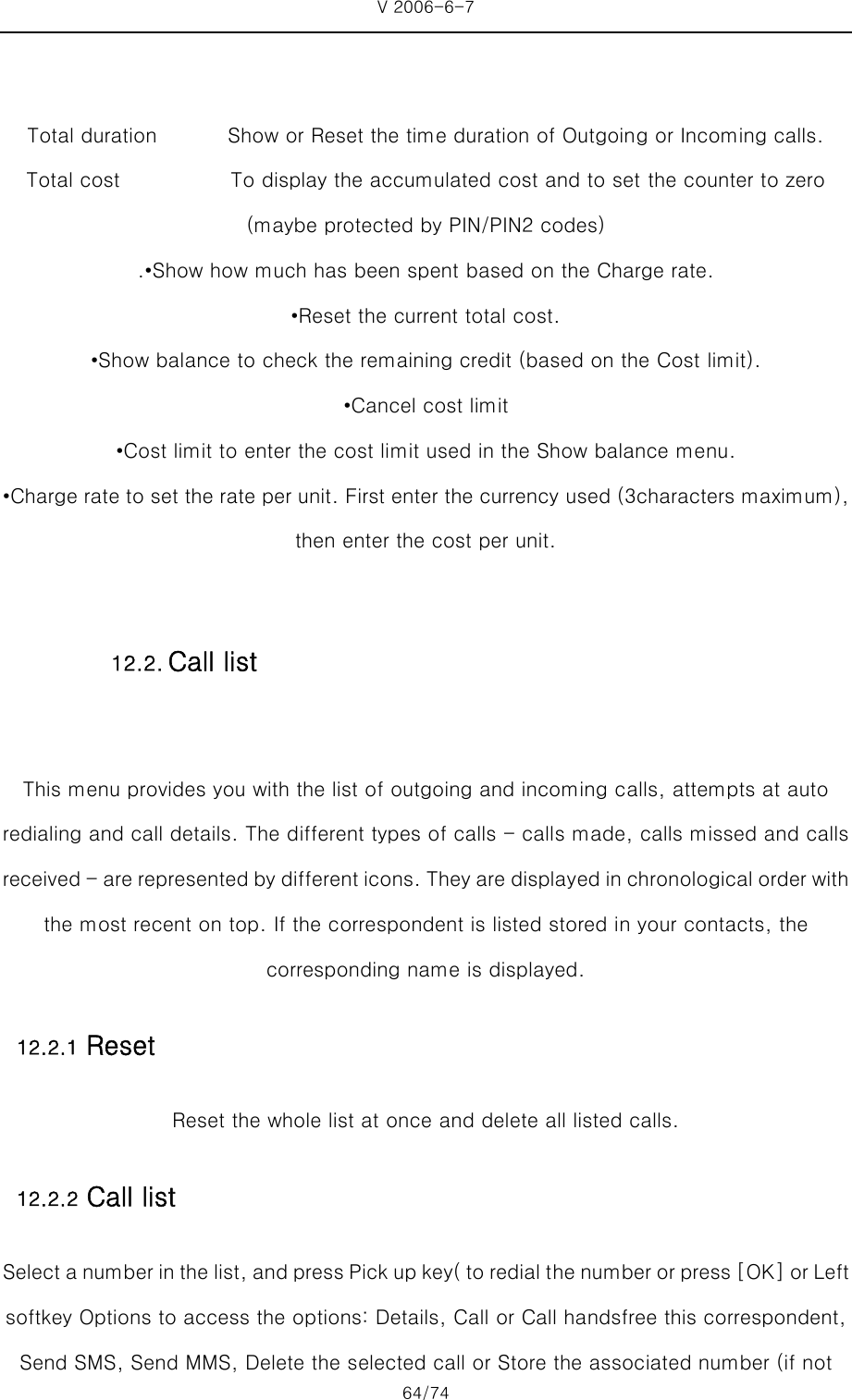 V 2006-6-7 64/74     Total duration              Show or Reset the time duration of Outgoing or Incoming calls. Total cost           To display the accumulated cost and to set the counter to zero (maybe protected by PIN/PIN2 codes) .•Show how much has been spent based on the Charge rate. •Reset the current total cost. •Show balance to check the remaining credit (based on the Cost limit). •Cancel cost limit •Cost limit to enter the cost limit used in the Show balance menu. •Charge rate to set the rate per unit. First enter the currency used (3characters maximum), then enter the cost per unit.  This menu provides you with the list of outgoing and incoming calls, attempts at auto redialing and call details. The different types of calls - calls made, calls missed and calls received - are represented by different icons. They are displayed in chronological order with the most recent on top. If the correspondent is listed stored in your contacts, the corresponding name is displayed. 12.2.1 Reset Reset the whole list at once and delete all listed calls. 12.2.2 Call list Select a number in the list, and press Pick up key( to redial t he number or press [OK] or Left softkey Options to access the options: Details, Call or Call handsfree this correspondent, Send SMS, Send MMS, Delete the selected call or Store the associated number (if not 12.2. Call list 