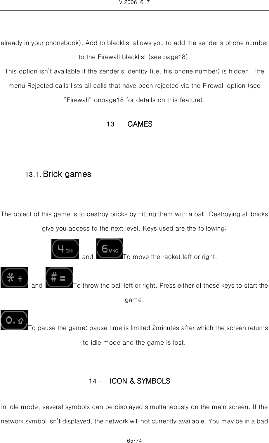V 2006-6-7 65/74     already in your phonebook). Add to blacklist allows you to add the sender’s phone number to the Firewall blacklist (see page18). This option isn’t available if the sender’s identity (i.e. his phone number) is hidden. The menu Rejected calls lists all calls that have been rejected via the Firewall option (see “Firewall” onpage18 for details on this feature). 13 - GAMES  The object of this game is to destroy bricks by hitting them with a ball. Destroying all bricks give you access to the next level. Keys used are the following:  and  To move the racket left or right.  and  To throw the ball left or right. Press either of these keys to start the game. To pause the game; pause time is limited 2minutes after which the screen returns to idle mode and the game is lost.  14 - ICON &amp; SYMBOLS In idle mode, several symbols can be displayed simultaneously on the main screen. If the network symbol isn’t displayed, the network will not currently available. You may be in a bad 13.1. Brick games 