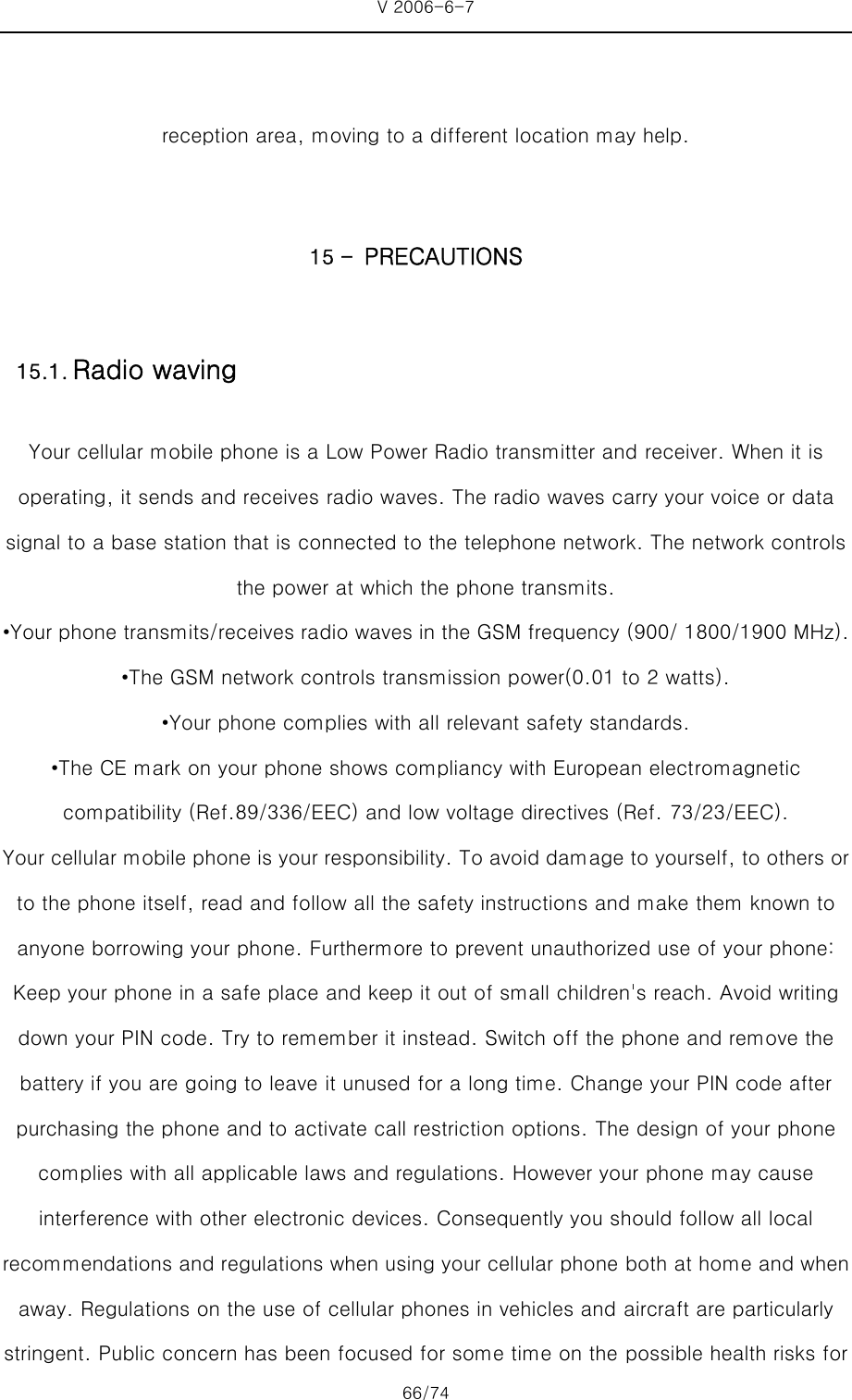 V 2006-6-7 66/74     reception area, moving to a different location may help.  15 - PRECAUTIONS Your cellular mobile phone is a Low Power Radio transmitter and receiver. When it is operating, it sends and receives radio waves. The radio waves carry your voice or data signal to a base station that is connected to the telephone network. The network controls the power at which the phone transmits. •Your phone transmits/receives radio waves in the GSM frequency (900/ 1800/1900 MHz). •The GSM network controls transmission power(0.01 to 2 watts). •Your phone complies with all relevant safety standards. •The CE mark on your phone shows compliancy with European electromagnetic compatibility (Ref.89/336/EEC) and low voltage directives (Ref. 73/23/EEC). Your cellular mobile phone is your responsibility. To avoid damage to yourself, to others or to the phone itself, read and follow all the safety instructions and make them known to anyone borrowing your phone. Furthermore to prevent unauthorized use of your phone: Keep your phone in a safe place and keep it out of small children&apos;s reach. Avoid writing down your PIN code. Try to remember it instead. Switch off the phone and remove the battery if you are going to leave it unused for a long time. Change your PIN code after purchasing the phone and to activate call restriction options. The design of your phone complies with all applicable laws and regulations. However your phone may cause interference with other electronic devices. Consequently you should follow all local recommendations and regulations when using your cellular phone both at home and when away. Regulations on the use of cellular phones in vehicles and aircraft are particularly stringent. Public concern has been focused for some time on the possible health risks for 15.1. Radio waving 