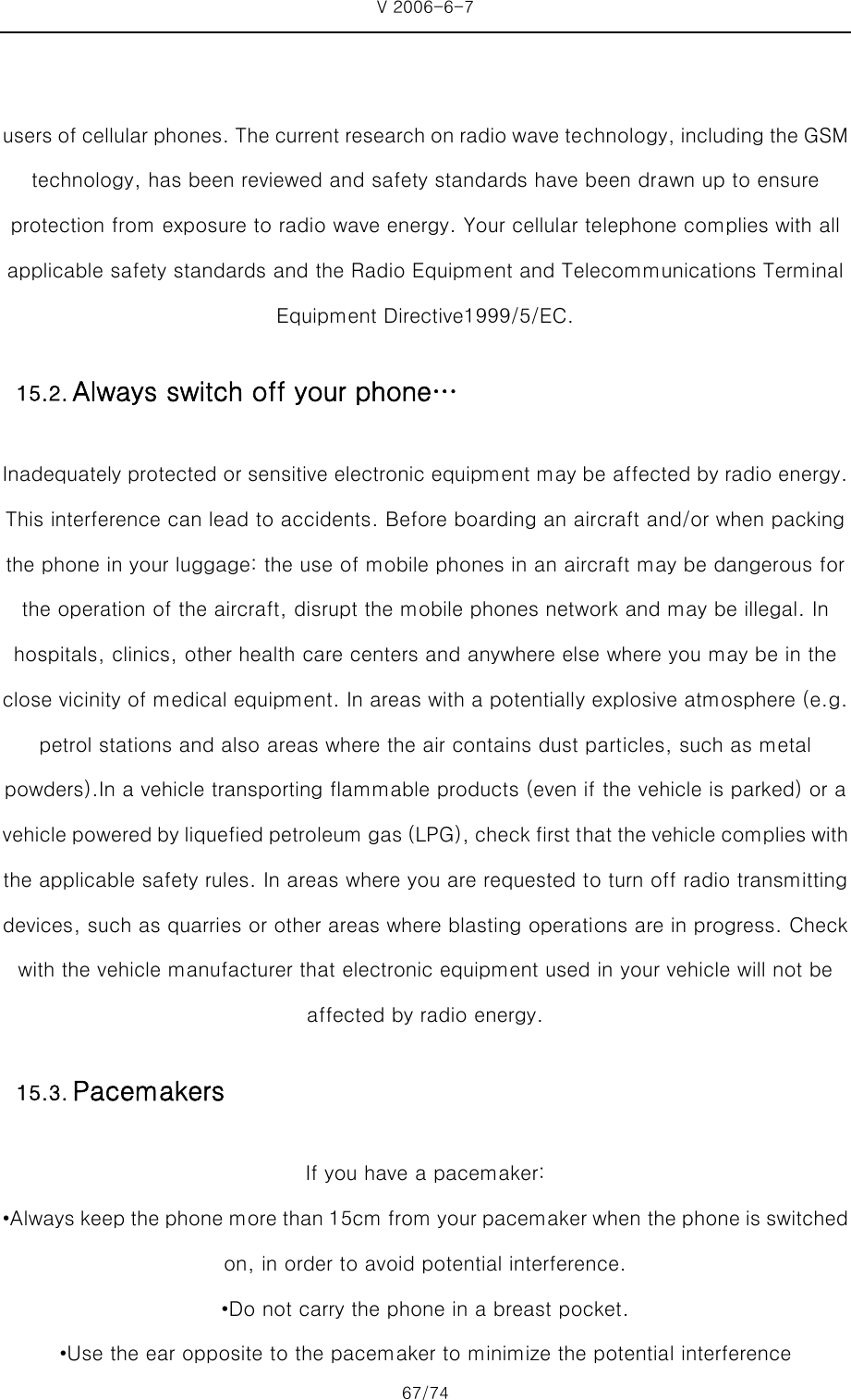 V 2006-6-7 67/74     users of cellular phones. The current research on radio wave technology, including the GSM technology, has been reviewed and safety standards have been drawn up to ensure protection from exposure to radio wave energy. Your cellular telephone complies with all applicable safety standards and the Radio Equipment and Telecommunications Terminal Equipment Directive1999/5/EC. Inadequately protected or sensitive electronic equipment may be affected by radio energy. This interference can lead to accidents. Before boarding an aircraft and/or when packing the phone in your luggage: the use of mobile phones in an aircraft may be dangerous for the operation of the aircraft, disrupt the mobile phones network and may be illegal. In hospitals, clinics, other health care centers and anywhere else where you may be in the close vicinity of medical equipment. In areas with a potentially explosive atmosphere (e.g. petrol stations and also areas where the air contains dust particles, such as metal powders).In a vehicle transporting flammable products (even if the vehicle is parked) or a vehicle powered by liquefied petroleum gas (LPG), check first that the vehicle complies with the applicable safety rules. In areas where you are requested to turn off radio transmitting devices, such as quarries or other areas where blasting operations are in progress. Check with the vehicle manufacturer that electronic equipment used in your vehicle will not be affected by radio energy. If you have a pacemaker: •Always keep the phone more than 15cm from your pacemaker when the phone is switched on, in order to avoid potential interference. •Do not carry the phone in a breast pocket. •Use the ear opposite to the pacemaker to minimize the potential interference 15.2. Always switch off your phone… 15.3. Pacemakers 