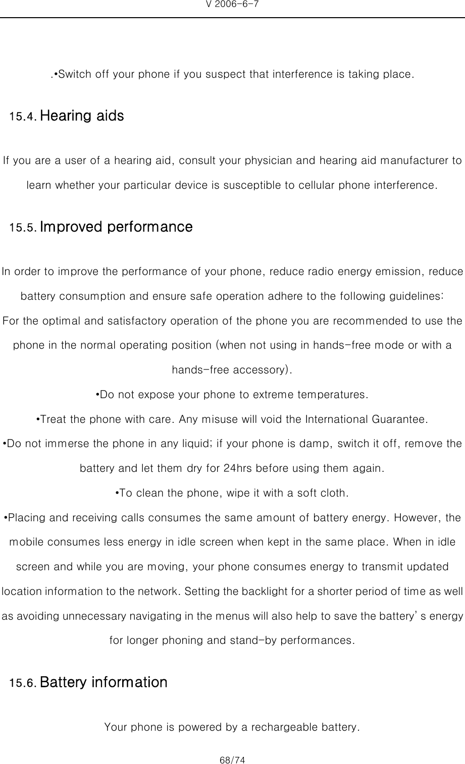 V 2006-6-7 68/74     .•Switch off your phone if you suspect that interference is taking place. If you are a user of a hearing aid, consult your physician and hearing aid manufacturer to learn whether your particular device is susceptible to cellular phone interference. In order to improve the performance of your phone, reduce radio energy emission, reduce battery consumption and ensure safe operation adhere to the following guidelines: For the optimal and satisfactory operation of the phone you are recommended to use the phone in the normal operating position (when not using in hands-free mode or with a hands-free accessory). •Do not expose your phone to extreme temperatures. •Treat the phone with care. Any misuse will void the International Guarantee. •Do not immerse the phone in any liquid; if your phone is damp, switch it off, remove the battery and let them dry for 24hrs before using them again. •To clean the phone, wipe it with a soft cloth. •Placing and receiving calls consumes the same amount of battery energy. However, the mobile consumes less energy in idle screen when kept in the same place. When in idle screen and while you are moving, your phone consumes energy to transmit updated location information to the network. Setting the backlight for a shorter period of time as well as avoiding unnecessary navigating in the menus will also help to save the battery’ s energy for longer phoning and stand-by performances. Your phone is powered by a rechargeable battery. 15.4. Hearing aids 15.5. Improved performance15.6. Battery information 