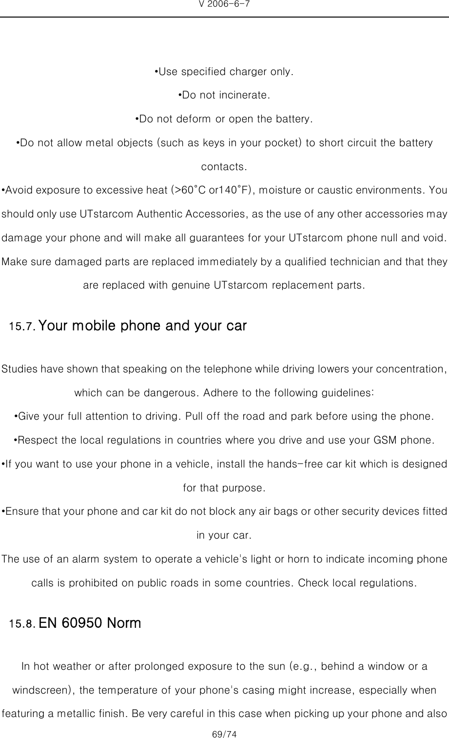 V 2006-6-7 69/74     •Use specified charger only. •Do not incinerate. •Do not deform or open the battery. •Do not allow metal objects (such as keys in your pocket) to short circuit the battery contacts. •Avoid exposure to excessive heat (&gt;60°C or140°F), moisture or caustic environments. You should only use UTstarcom Authentic Accessories, as the use of any other accessories may damage your phone and will make all guarantees for your UTstarcom phone null and void. Make sure damaged parts are replaced immediately by a qualified technician and that they are replaced with genuine UTstarcom replacement parts. Studies have shown that speaking on the telephone while driving lowers your concentration, which can be dangerous. Adhere to the following guidelines: •Give your full attention to driving. Pull off the road and park before using the phone. •Respect the local regulations in countries where you drive and use your GSM phone. •If you want to use your phone in a vehicle, install the hands-free car kit which is designed for that purpose. •Ensure that your phone and car kit do not block any air bags or other security devices fitted in your car. The use of an alarm system to operate a vehicle&apos;s light or horn to indicate incoming phone calls is prohibited on public roads in some countries. Check local regulations. In hot weather or after prolonged exposure to the sun (e.g., behind a window or a windscreen), the temperature of your phone&apos;s casing might increase, especially when featuring a metallic finish. Be very careful in this case when picking up your phone and also 15.7. Your mobile phone and your car15.8. EN 60950 Norm 