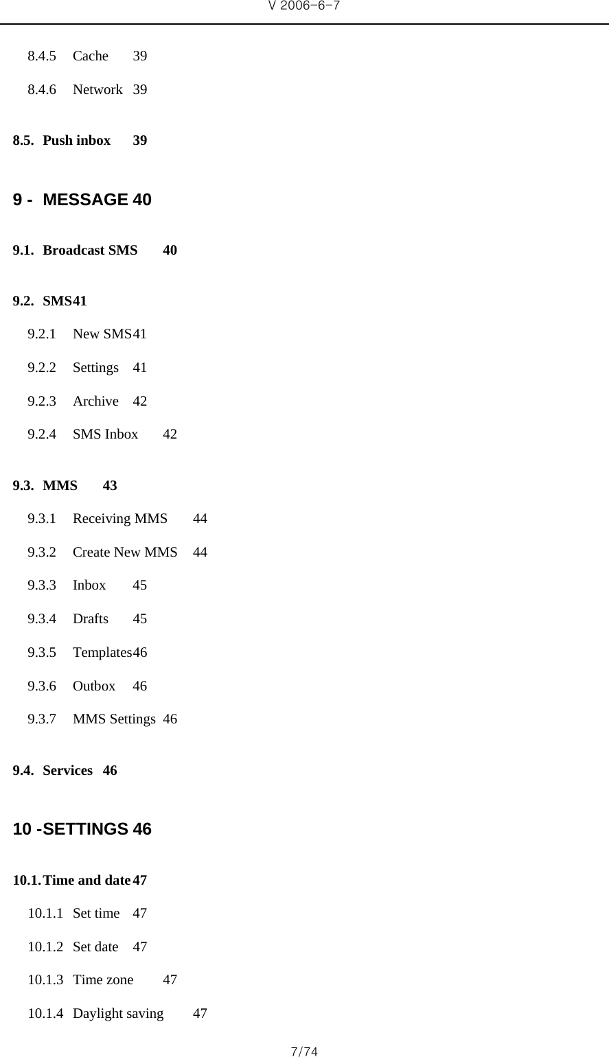 V 2006-6-7 7/74 8.4.5 Cache 39 8.4.6 Network 39 8.5. Push inbox  39 9 - MESSAGE 40 9.1. Broadcast SMS  40 9.2. SMS 41 9.2.1 New SMS 41 9.2.2 Settings 41 9.2.3 Archive 42 9.2.4 SMS Inbox  42 9.3. MMS 43 9.3.1 Receiving MMS  44 9.3.2 Create New MMS  44 9.3.3 Inbox 45 9.3.4 Drafts 45 9.3.5 Temp lates 46 9.3.6 Outbox 46 9.3.7 MMS Settings  46 9.4. Services 46 10 - SETTINGS 46 10.1. Time and date 47 10.1.1 Set time  47 10.1.2 Set date  47 10.1.3 Time zone  47 10.1.4 Daylight saving  47 