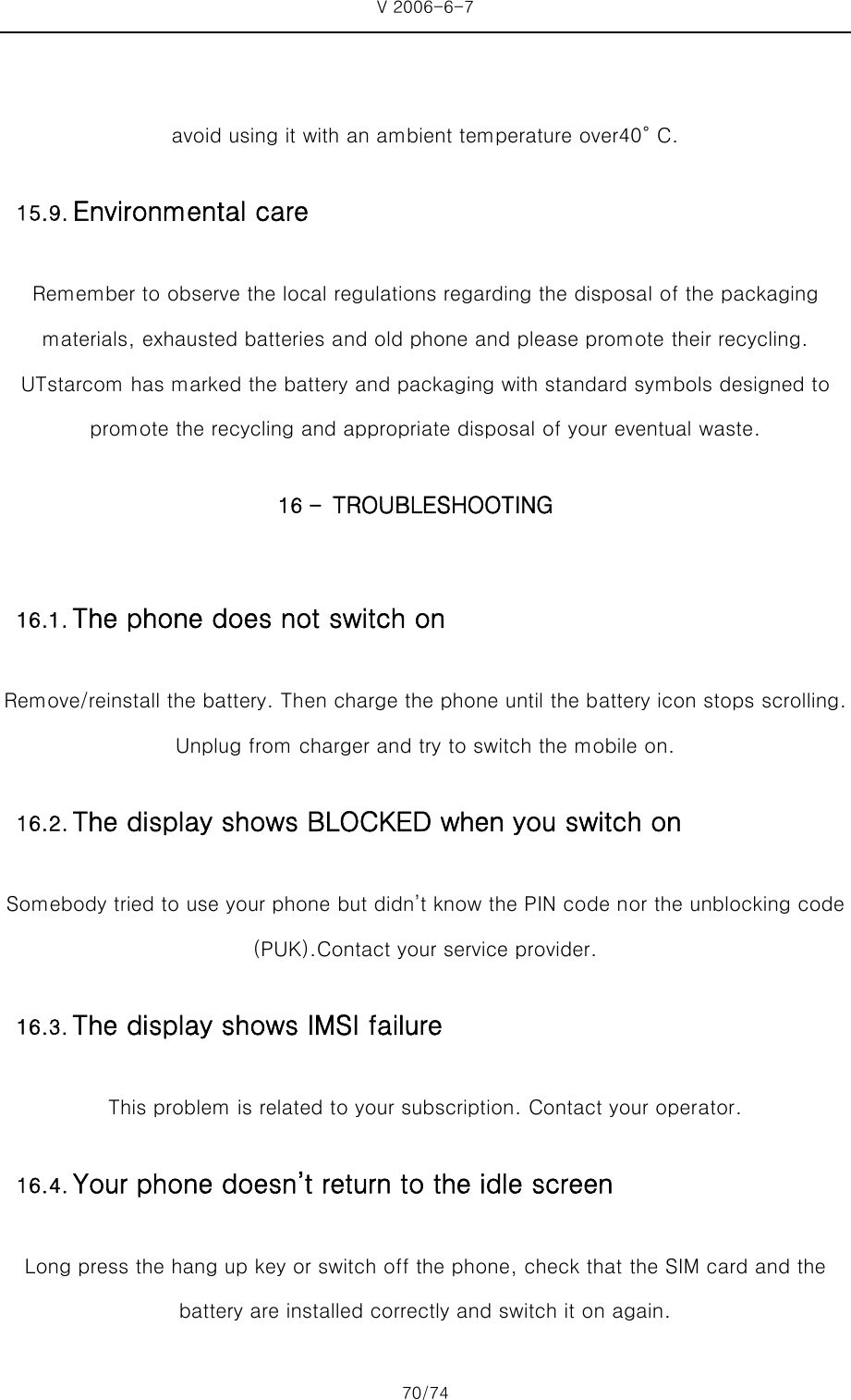 V 2006-6-7 70/74     avoid using it with an ambient temperature over40° C. Remember to observe the local regulations regarding the disposal of the packaging materials, exhausted batteries and old phone and please promote their recycling. UTstarcom has marked the battery and packaging with standard symbols designed to promote the recycling and appropriate disposal of your eventual waste. 16 - TROUBLESHOOTING Remove/reinstall the battery. Then charge the phone until the battery icon stops scrolling. Unplug from charger and try to switch the mobile on. Somebody tried to use your phone but didn’t know the PIN code nor the unblocking code (PUK).Contact your service provider. This problem is related to your subscription. Contact your operator. Long press the hang up key or switch off the phone, check that the SIM card and the   battery are installed correctly and switch it on again. 15.9. Environmental care 16.1. The phone does not switch on 16.2. The display shows BLOCKED when you switch on 16.3. The display shows IMSI failure16.4. Your phone doesn’t return to the idle screen