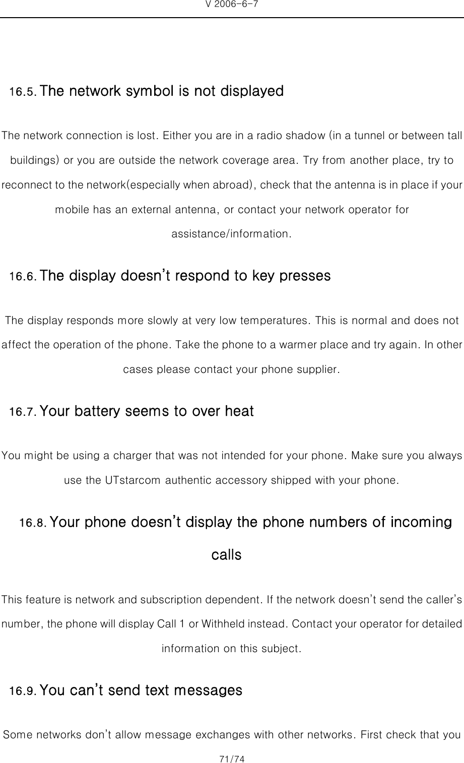 V 2006-6-7 71/74     The network connection is lost. Either you are in a radio shadow (in a tunnel or between tall buildings) or you are outside the network coverage area. Try from another place, try to reconnect to the network(especially when abroad), check that the antenna is in place if your mobile has an external antenna, or contact your network operator for assistance/information. The display responds more slowly at very low temperatures. This is normal and does not affect the operation of the phone. Take the phone to a warmer place and try again. In other cases please contact your phone supplier. You might be using a charger that was not intended for your phone. Make sure you always use the UTstarcom authentic accessory shipped with your phone. This feature is network and subscription dependent. If the network doesn’t send the caller’s number, the phone will display Call 1 or Withheld instead. Cont act your operator for detailed information on this subject. Some networks don’t allow message exchanges with other networks. First check that you 16.5. The network symbol is not displayed16.6. The display doesn’t respond to key presses16.7. Your battery seems to over heat16.8. Your phone doesn’t display the phone numbers of incoming calls 16.9. You can’t send text messages