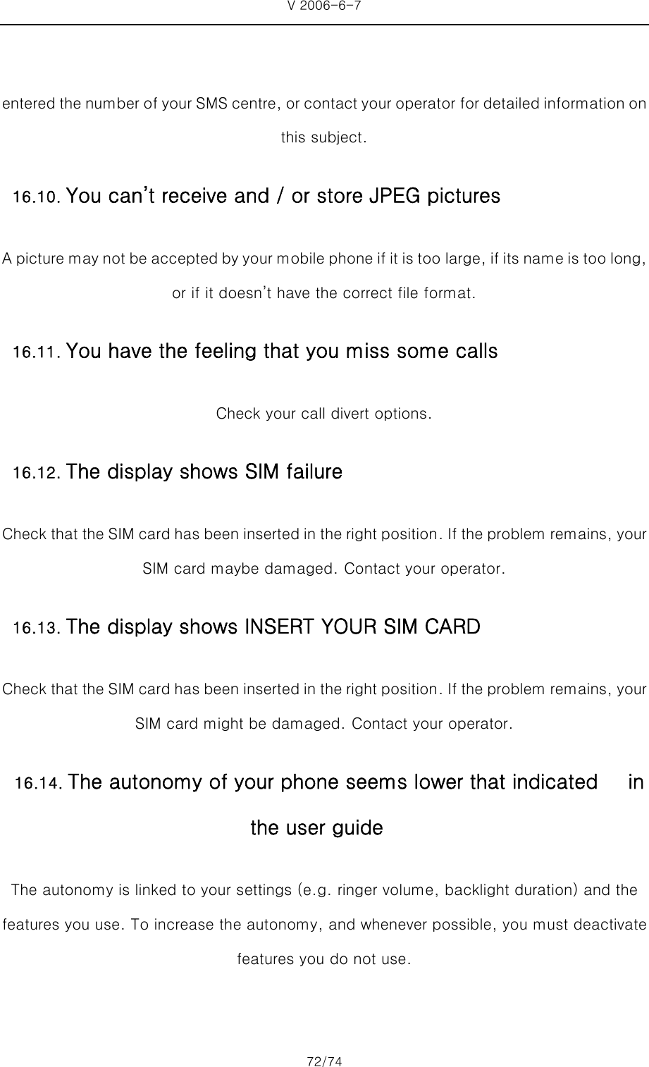 V 2006-6-7 72/74     entered the number of your SMS centre, or contact your operator for detailed information on this subject. A picture may not be accepted by your mobile phone if it is too  large, if its name is too long, or if it doesn’t have the correct file format. Check your call divert options. Check that the SIM card has been inserted in the right position. If the problem remains, your SIM card maybe damaged. Contact your operator. Check that the SIM card has been inserted in the right position. If the problem remains, your SIM card might be damaged. Contact your operator. The autonomy is linked to your settings (e.g. ringer volume, backlight duration) and the features you use. To increase the autonomy, and whenever possible, you must deactivate features you do not use. 16.10. You can’t receive and / or store JPEG pictures 16.11. You have the feeling that you miss some calls 16.12. The display shows SIM failure16.13. The display shows INSERT YOUR SIM CARD16.14. The autonomy of your phone seems lower that indicated      in the user guide 