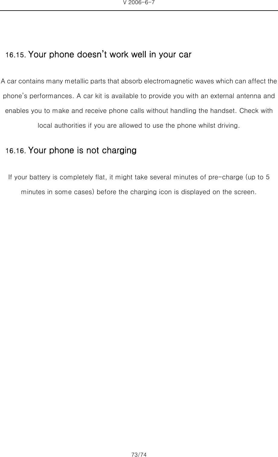 V 2006-6-7 73/74     A car contains many metallic parts that absorb electromagnetic waves which can affect the phone’s performances. A car kit is available to provide you with an external antenna and enables you to make and receive phone calls without handling the handset. Check with local authorities if you are allowed to use the phone whilst driving. If your battery is completely flat, it might take several minutes of pre-charge (up to 5 minutes in some cases) before the charging icon is displayed on the screen. 16.15. Your phone doesn’t work well in your car16.16. Your phone is not charging 