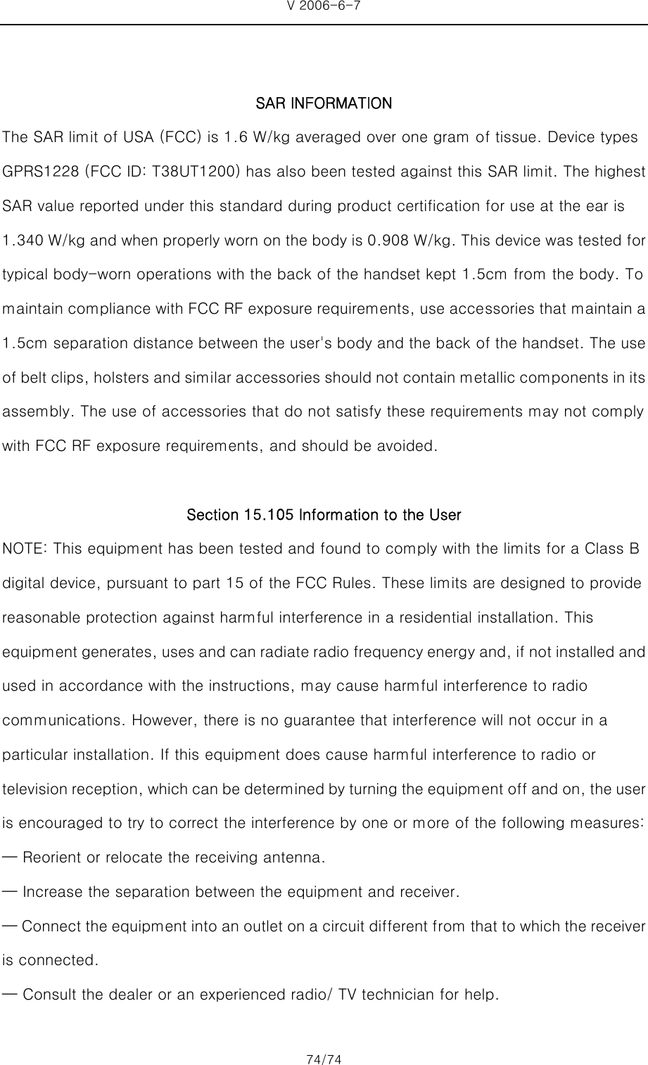 V 2006-6-7 74/74     SAR INFORMATION The SAR limit of USA (FCC) is 1.6 W/kg averaged over one gram of tissue. Device types GPRS1228 (FCC ID: T38UT1200) has also been tested against this SAR limit. The highest SAR value reported under this standard during product certification for use at the ear is 1.340 W/kg and when properly worn on the body is 0.908 W/kg. This device was tested for typical body-worn operations with the back of the handset kept 1.5cm from the body. To maintain compliance with FCC RF exposure requirements, use accessories that maintain a 1.5cm separation distance between the user&apos;s body and the back of the handset. The use of belt clips, holsters and similar accessories should not contain metallic components in its assembly. The use of accessories that do not satisfy these requirements may not comply with FCC RF exposure requirements, and should be avoided.  Section 15.105 Information to the User NOTE: This equipment has been tested and found to comply with the limits for a Class B digital device, pursuant to part 15 of the FCC Rules. These limits are designed to provide reasonable protection against harmful interference in a residential installation. This equipment generates, uses and can radiate radio frequency energy and, if not installed and used in accordance with the instructions, may cause harmful interference to radio communications. However, there is no guarantee that interference will not occur in a particular installation. If this equipment does cause harmful interference to radio or television reception, which can be determined by turning the equipment off and on, the user is encouraged to try to correct the interference by one or more of the following measures: — Reorient or relocate the receiving antenna. — Increase the separation between the equipment and receiver. — Connect the equipment into an outlet on a circuit different from that to which the receiver is connected. — Consult the dealer or an experienced radio/ TV technician for help. 