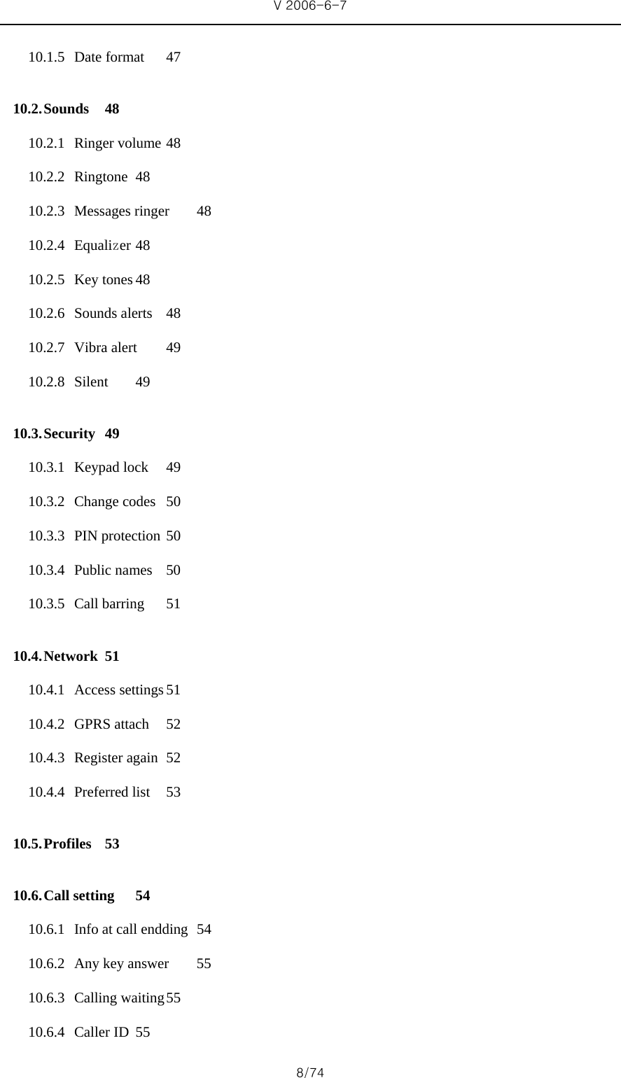 V 2006-6-7 8/74 10.1.5 Date format  47 10.2. Sounds 48 10.2.1 Ringer volume 48 10.2.2 Ringtone 48 10.2.3 Messages ringer  48 10.2.4 Equalizer 48 10.2.5 Key tones 48 10.2.6 Sounds alerts  48 10.2.7 Vibra alert  49 10.2.8 Silent 49 10.3. Security 49 10.3.1 Keypad lock  49 10.3.2 Change codes  50 10.3.3 PIN protection 50 10.3.4 Public names  50 10.3.5 Call barring  51 10.4. Network 51 10.4.1 Access settings 51 10.4.2 GPRS attach  52 10.4.3 Register again  52 10.4.4 Preferred list  53 10.5. Profiles 53 10.6. Call setting  54 10.6.1 Info at call endding  54 10.6.2 Any key answer  55 10.6.3 Calling waiting 55 10.6.4 Caller ID  55 