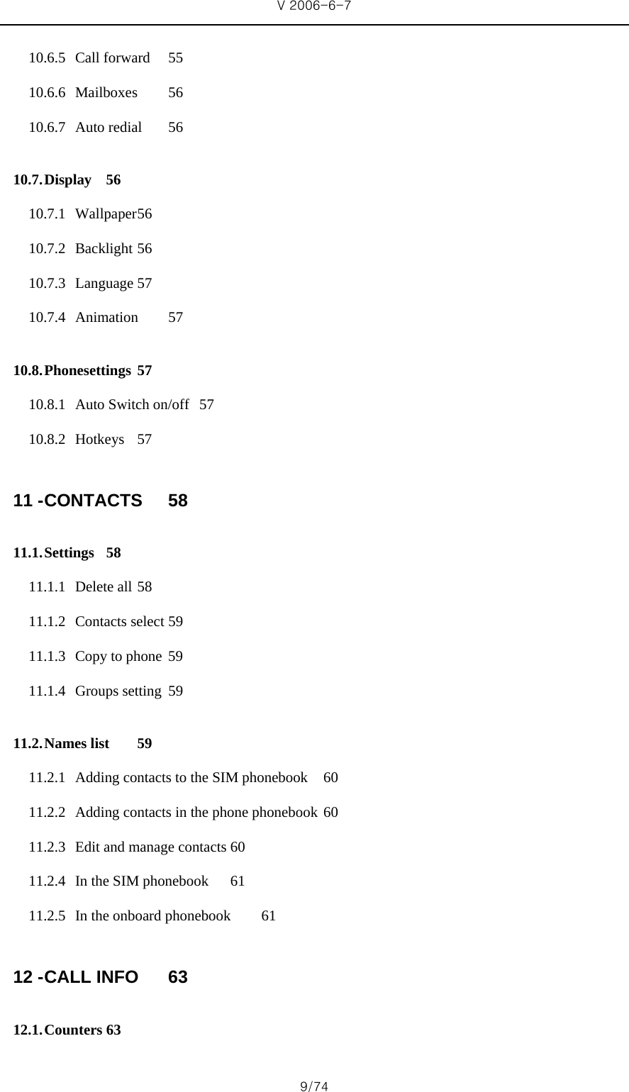 V 2006-6-7 9/74 10.6.5 Call forward  55 10.6.6 Mailboxes 56 10.6.7 Auto redial  56 10.7. Display 56 10.7.1 Wallpaper 56 10.7.2 Backlight 56 10.7.3 Language 57 10.7.4 Animation 57 10.8. Phonesettings 57 10.8.1 Auto Switch on/off  57 10.8.2 Hotkeys 57 11 - CONTACTS 58 11.1. Settings 58 11.1.1 Delete all 58 11.1.2 Contacts select 59 11.1.3 Copy to phone  59 11.1.4 Groups setting  59 11.2. Names list  59 11.2.1 Adding contacts to the SIM phonebook  60 11.2.2 Adding contacts in the phone phonebook 60 11.2.3 Edit and manage contacts 60 11.2.4 In the SIM phonebook  61 11.2.5 In the onboard phonebook  61 12 - CALL INFO  63 12.1. Counters 63 