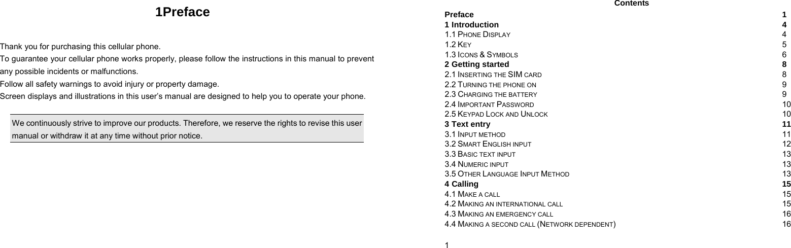   1Preface  Thank you for purchasing this cellular phone. To guarantee your cellular phone works properly, please follow the instructions in this manual to prevent any possible incidents or malfunctions. Follow all safety warnings to avoid injury or property damage. Screen displays and illustrations in this user’s manual are designed to help you to operate your phone.  We continuously strive to improve our products. Therefore, we reserve the rights to revise this user manual or withdraw it at any time without prior notice.     1    Contents Preface  1 1 Introduction  4 1.1 PHONE DISPLAY  4 1.2 KEY  5 1.3 ICONS &amp; SYMBOLS  6 2 Getting started  8 2.1 INSERTING THE SIM CARD 8 2.2 TURNING THE PHONE ON 9 2.3 CHARGING THE BATTERY 9 2.4 IMPORTANT PASSWORD 10 2.5 KEYPAD LOCK AND UNLOCK 10 3 Text entry  11 3.1 INPUT METHOD 11 3.2 SMART ENGLISH INPUT 12 3.3 BASIC TEXT INPUT 13 3.4 NUMERIC INPUT 13 3.5 OTHER LANGUAGE INPUT METHOD 13 4 Calling  15 4.1 MAKE A CALL 15 4.2 MAKING AN INTERNATIONAL CALL 15 4.3 MAKING AN EMERGENCY CALL 16 4.4 MAKING A SECOND CALL (NETWORK DEPENDENT) 16 