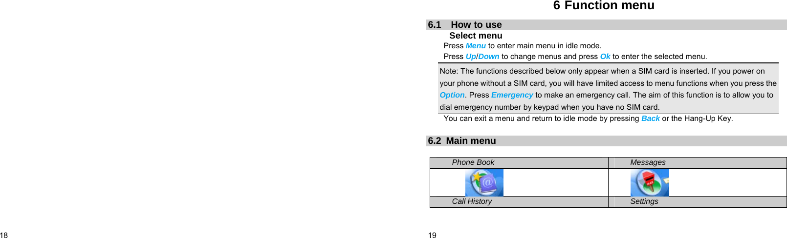  18      19    6 Function menu 6.1  How to use Select menu Press Menu to enter main menu in idle mode.   Press Up/Down to change menus and press Ok to enter the selected menu. Note: The functions described below only appear when a SIM card is inserted. If you power on your phone without a SIM card, you will have limited access to menu functions when you press the Option. Press Emergency to make an emergency call. The aim of this function is to allow you to dial emergency number by keypad when you have no SIM card.   You can exit a menu and return to idle mode by pressing Back or the Hang-Up Key.  6.2 Main menu  Phone Book Messages   Call History Settings 